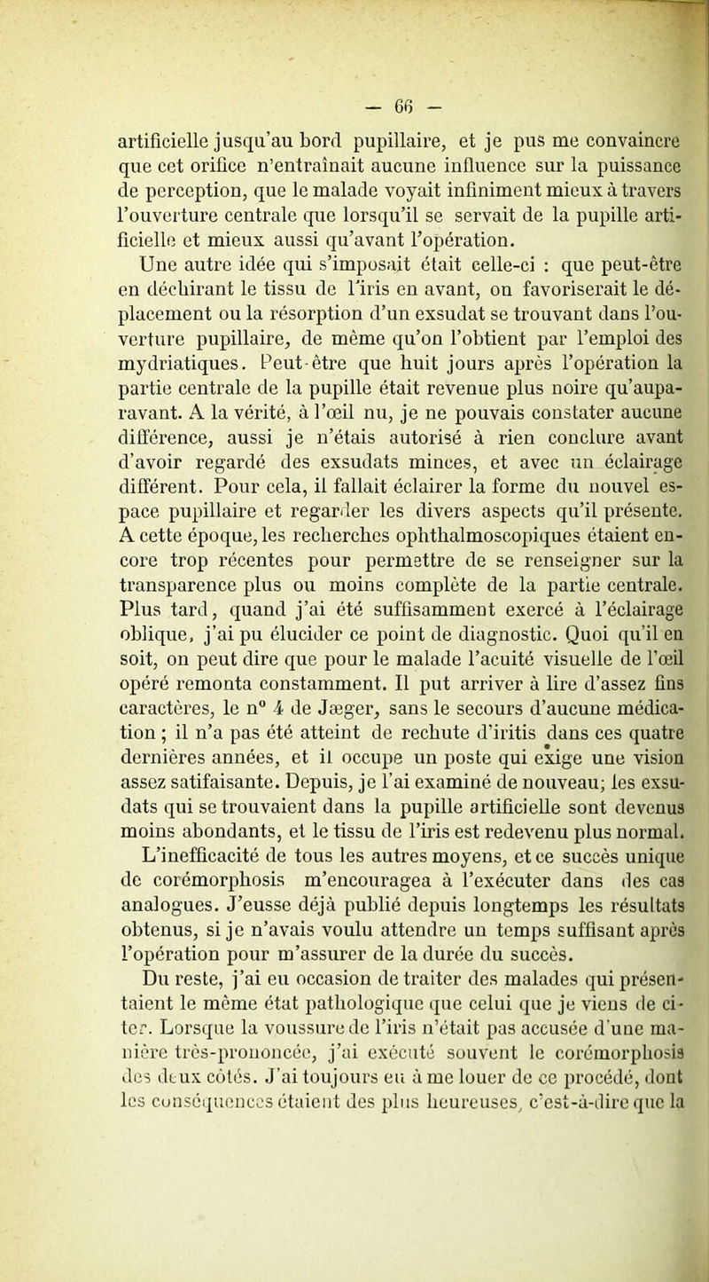 artificielle jusqu’au bord pupillaire, et je pus me convaincre que cet orifice n’entraînait aucune influence sur la puissance de perception, que le malade voyait infiniment mieux à travers l’ouvei'ture centrale que lorsqu’il se servait de la pupille arti- ficielle et mieux aussi qu’avant l’opération. Une autre idée qui s’imposait était celle-ci : que peut-être en déchirant le tissu de l’iris en avant, on favoriserait le dé- placement ou la résorption d’un exsudât se trouvant dans l’ou- verture pupillaire, de même qu’on l’obtient par l’emploi des mydriatiques. Peut-être que huit jours après l’opération la partie centrale de la pupille était revenue plus noire qu’aupa- ravant. A la vérité, à l’œil nu, je ne pouvais constater aucune différence, aussi je n’étais autorisé à rien conclure avant d’avoir regardé des exsudais minces, et avec un éclairage différent. Pour cela, il fallait éclairer la forme du nouvel es- pace pupillaire et regarder les divers aspects qu’il présente. A cette époque, les recberches ophthalmoscopiques étaient en- core trop récentes pour permettre de se renseigner sur la transparence plus ou moins complète de la partie centrale. Plus tard, quand j’ai été suffisamment exercé à l’éclairage oblique, j’ai pu élucider ce point de diagnostic. Quoi qu’il en soit, on peut dire que pour le malade l’acuité visuelle de l’œil opéré remonta constamment. Il put arriver à lire d’assez fins caractères, le n“ 4 de Jæger, sans le secours d’aucune médica- tion ; il n’a pas été atteint de rechute d’iritis dans ces quatre dernières années, et il occupe un poste qui exige une vision assez satifaisante. Depuis, je l’ai examiné de nouveau; les exsu- dais qui se trouvaient dans la pupille artificielle sont devenus moins abondants, et le tissu de l’iris est redevenu plus normal. L’inefficacité de tous les autres moyens, et ce succès unique de corémorpbosis m’encouragea à l’exécuter dans des cas analogues. J’eusse déjà publié depuis longtemps les résultats obtenus, si je n’avais voulu attendre un temps suffisant apres l’opération pour m’assurer de la durée du succès. Du reste, j’ai eu occasion de traiter des malades qui présen- taient le même état pathologique que celui que je viens de ci- ter. Lorsque la voussure de l’iris n’était pas accusée d'une ma- nière très-prononcée, j’ai exécuté souvent le corémorpbosis des deux cotés. J’ai toujours eu à me louer de ce procédé, dont les cunséqucncGS étaient des plus heureuses, c’est-à-dire que la