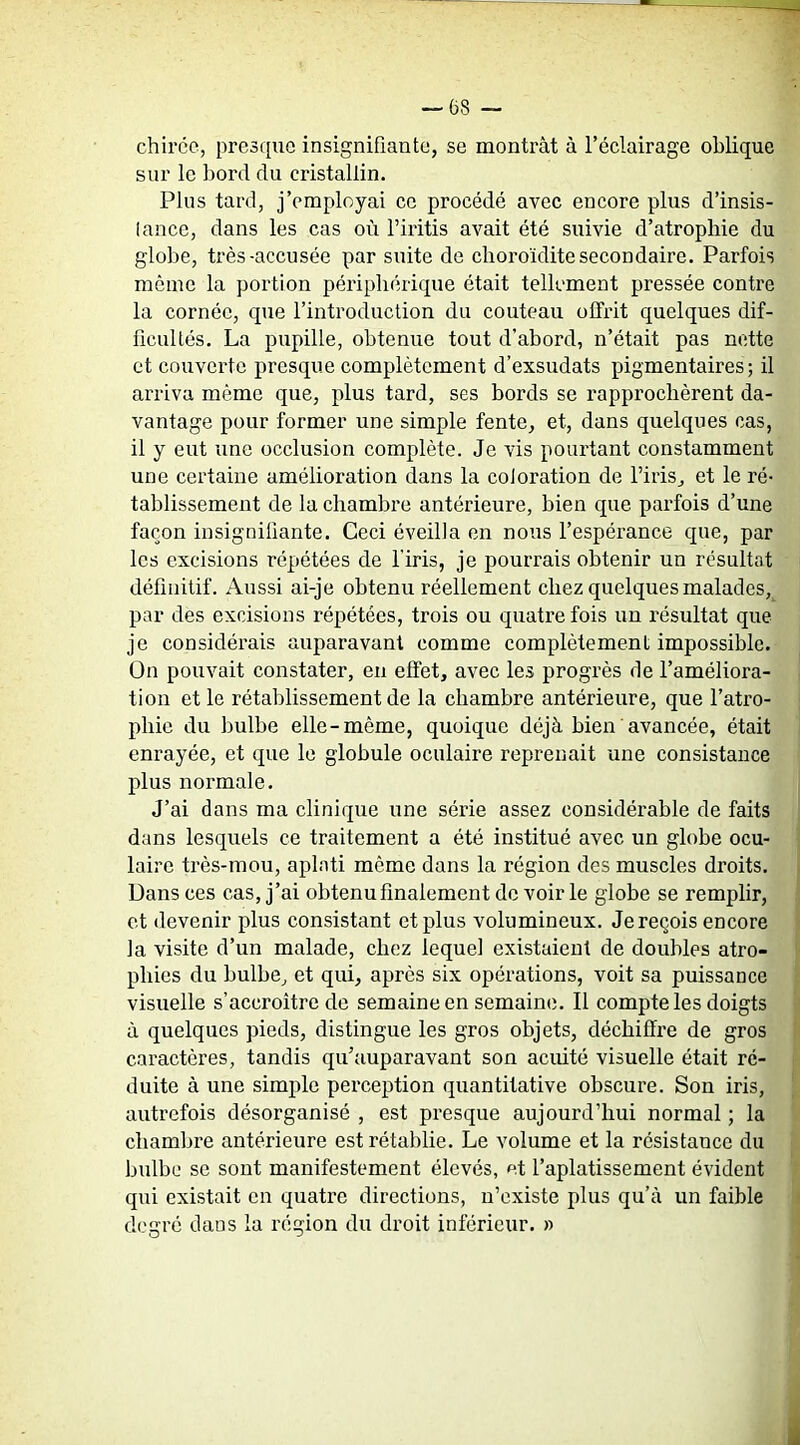 chiréc, presque insignifiante, se montrât à l’éclairage oblique sur le bord du cristallin. Plus tard, j’employai ce procédé avec encore plus d’insis- lance, dans les cas où l’iritis avait été suivie d’atropbie du globe, très-accusée par suite de cboroïdite secondaire. Parfois même la portion périphérique était tellement pressée contre la cornée, que l’introduction du couteau offrit quelques dif- ficultés. La pupille, obtenue tout d’abord, n’était pas nette et couvei'te presque complètement d’exsudats pigmentaires; il arriva même que, plus tard, ses bords se rapprochèrent da- vantage pour former une simple fente, et, dans quelques cas, il y eut une occlusion complète. Je vis pourtant constamment une certaine amélioration dans la coloration de l’iris, et le ré- tablissement de la chambre antérieure, bien que parfois d’une façon insignifiante. Ceci éveilla en nous l’espérance que, par les excisions répétées de l’iris, je pourrais obtenir un résultat définitif. Aussi ai-je obtenu réellement chez quelques malades, par des excisions répétées, trois ou quatre fois un résultat que je considérais auparavant comme complètement impossible. On pouvait constater, en effet, avec les progrès de l’améliora- tion et le rétablissement de la chambre antérieure, que l’atro- phie du bulbe elle-même, quoique déjà bien avancée, était enrayée, et que le globule oculaire reprenait une consistance plus normale. J’ai dans ma clinique une série assez considérable de faits dans lesquels ce traitement a été institué avec un globe ocu- laire très-mou, aplati même dans la région des muscles droits. Dans ces cas, j’ai obtenu finalement de voir le globe se remplir, et devenir plus consistant et plus volumineux. Je reçois encore la visite d’un malade, chez lequel existaient de doubles atro- phies du bulbe, et qui, après six opérations, voit sa puissance visuelle s’accroître de semaine en semaine. Il compte les doigts à quelques pieds, distingue les gros objets, déchiffi'e de gros caractères, tandis qu’auparavant son acuité visuelle était ré- duite à une simple perception quantitative obscure. Son iris, autrefois désorganisé , est presque aujourd’hui normal ; la chamljre antérieure est rétablie. Le volume et la résistance du bulbe se sont manifestement élevés, et l’aplatissement évident qui existait en quatre directions, n’existe plus qu’à un faible d('e:ré dans la région du droit inférieur. »