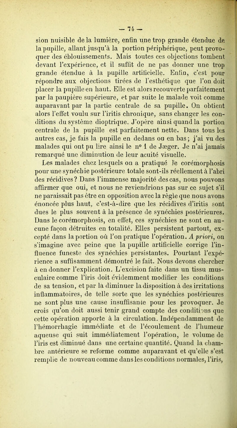 sion nuisible de la lumière, enfin une trop grande étendue de la pupille, allant jusqu’à la portion périphérique, peut provo- quer des éblouissements. Mais toutes ces objections tombent devant l’expérience, et il suffit de ne pas donner une trop grande étendue à la pupille artiticielle. Enfio, c’est pour répondre aux objections tirées de l’esthétique que l’on doit placer la pupille en haut. Elle est alors recouverte parfaitement par la paupière supérieure, et par suite le malade voit comme auparavant par la partie centrale de sa pupille. On obtient alors l’effet voulu sur l’iritis chronique, sans changer les con- ditions du système dioptrique. J’opère ainsi quand la portion centrale de la pupille est parfaitement nette. Dans tous les autres cas, je fais la pupille en dedans ou en bas; j’ai vu des malades qui ont pu lire ainsi le n° 1 de Jæger. Je n’ai jamais remarqué une diminution de leur acuité visuelle. Les malades chez lesquels on a pratiqué lé corémorphosis pour une synéchie postérieure totale sont-ils réellement à l’abri des récidives? Dans l’immense majorité des cas, nous pouvons affirmer que oui, et nous ne reviendrions pas sur ce sujet s’il ne paraissait pas être en opposition avec la règle que nous avons énoncée plus haut, c’est-à-dire que les récidives d’iritis sont dues le plus souvent à la présence de synéchies postérieures. Dans le corémorphosis, en effet, ces synéchies ne sont en au- cune façon détruites en totalité. Elles persistent partout, ex- cepté dans la portion où l’on pratique l’opération. A 'priori, on s’imagine avec peine que la pupille artificielle corrige l’in- fluence funeste des synéchies persistantes. Pourtant l’expé- rience a suffisamment démontré le fait. Nous devons chercher à en donner l’explication. L’excision faite dans un tissu mus- culaire comme l’iris doit évidemment modifier les conditions de sa tension, et par la diminuer la disposition à des irritations inflammatoires, de telle sorte que les synéchies postérieures ne sont plus une cause insuffisante pour les provoquer. Je crois qu’on doit aussi tenir grand compte des conditions que cette opération apporte à la circulation. Indépendamment de l’hémorrhagie immédiate et de l’écoulement de l’humeur aqueuse qui suit immédiatement l’opération, le volume do l’iris est diminué dans une certaine quantité. Quand la cbam- bre antérieure se reforme comme auparavant et qu’elle s’est remplie de nouveau comme dans les conditions normales, l’iris.