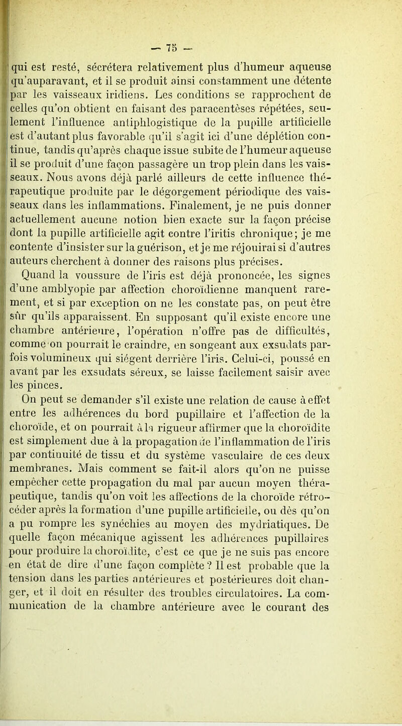 1 qu’auparavant, et il se produit ainsi constamment une détente ’ par les vaisseaux iridiens. Les conditions se rapprochent de celles qu’on obtient en faisant des paracentèses répétées, seu- lement l’influence antiphlogistique de la pupille artificielle I est d’autant plus favorable qu’il s’agit ici d’une déplétion con- tinue, tandis qu’après chaque issue subite de l’humeur aqueuse il se produit d’une façon passagère un trop plein dans les vais- I seaux. Nous avons déjà parlé ailleurs de cette influence thé- rapeutique produite par le dégorgement périodique des vais- seaux dans les inflammations. Finalement, je ne puis donner actuellement aucune notion bien exacte sur la façon précise I dont la pupille artificielle agit contre l’iritis chronique; je me j contente d’insister sur la guérison, et je me réjouirai si d’autres > auteurs cherchent à donner des raisons plus précises. Quand la voussure de l’iris est déjà prononcée, les signes I* d’une amblyopie par affection choroïdienne manquent rare- ment, et si par exception on ne les constate pas, on peut être sûr qu’ils apparaissent. En supposant qu’il existe encore une chambre antérieure, l’opération n’offre pas de difficultés, < comme on pourrait le craindre, en songeant aux exsudats par- ( fois volumineux qui siègent derrière l’iris. Celui-ci, poussé en J avant par les exsudats séreux, se laisse facilement saisir avec > les pinces. \ On peut se demander s’il existe une relation de cause à effet ij entre les adhérences du bord pupillaire et l’affection de la , choroïde, et on pourrait àO rigueur affirmer que la choroïdite ( est simplement due à la propagation de l’inflammation de l’iris ) par continuité de tissu et du système vasculaire de ces deux membranes. Mais comment se fait-il alors qu’on ne puisse empêcher cette propagation du mal par aucun moyen théra- peutique, tandis qu’on voit les affections de la choroïde rétro- céder après la formation d’une pupille artificielle, ou dès qu’on a pu rompre les synéchies au moyen des mydriatiques. De quelle façon mécanique agissent les adhérences pupillaires pour produire la choroïdite, c’est ce que je ne suis pas encore en état de dire d’une façon complète? 11 est probable que la tension dans les parties antérieures et postérieures doit clian- ger, et il doit en résulter des troubles circulatoires. La com- munication de la chambre antérieure avec le courant des