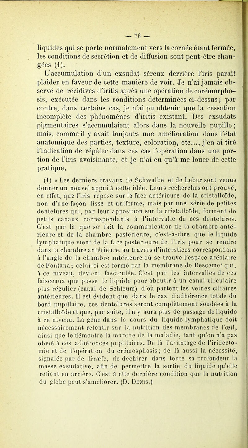 liquides qui se porte normalement vers la cornée étant fermée, les conditions de sécrétion et de diffusion sont peut-être chan- gées (1). 1^’accumulation d’un exsudât séreux derrière l’iris parait plaider en faveur de cette manière de voir. Je n’ai jamais ob- servé de récidives d’iritis après une opération de corémorpho- sis, exécutée dans les conditions déterminées ci-dessus ; par contre, dans certains cas, je n’ai pu obtenir que la cessation incomplète des phénomènes d’iritis existant. Des exsudats pigmentaires s’accumulaient alors dans la nouvelle pupille ; mais, comme il y avait toujours une amélioration dans l’état anatomique des parties, texture, coloration, etc..., j’en ai tiré l’indication de répéter dans ces cas l’opération dans une por- tion de l’iris avoisinante, et je n’ai eu qu’à me louer de cette pratique, (I) « Los derniers travaux de Schwalbe et de Lebcr sont venus donner un nouvel appui à celte idée. Leurs recherches ont prouvé, en effet, que l’iris repose sur la face antérieure de la cristalloïde, non d’une façon lisse et uniforme, mais par une série de pelites dentelures qui, par leur apposition sur la cristalloïde, forment do petits canaux correspondants à l’intervalle de ces dentelures. C’est par là que se fait la communication de la chambre anté- rieure et de la chambre postérieure, c’est-à-dire que le liquide lymphati(]ue vient de la face postérieure de l’iris pour se rendre dans la chambre antérieure, au travers d’interstices correspondans à l’angle de la chambre antérieure où se trouve l’espace aréolaire deFontana; celui-ci est formé par la membrane de Descernet qui, à ce niveau, devient fasciculée. C’est par les intervalles de ces faisceaux que passe le liquide pour aboutir à un canal circulaire plus régulier (canal de Schleum) d’où partent les veines ciliaires antérieures. Il est évident que dans le cas d’adhérence totale du bord pupillaire, ces dentelures seront complètement soudées à la cristalloïde et que, par suite, il n’y aura plus de passage de liquide à ce niveau. La gène dans le cours du liquide lymphatique doit nécessairement retentir sur la nutrition des membranes de l’œil, ainsi que le démontre la marche de la maladie, tant (ju’on n’a pas obvié à ces adhérences pupillaires. De là l’avantage de l’irideclo- mie et de l’opération du crémosphosis; de là aussi la nécessité, signalée par do Græfc, de déchirer dans toute sa profondeur la masse exsudative, afin de permettre la sortie du liquide qu’elle relient en arrière. C’est à cite dernière condition que la nutrition du globe peut s’améliorer. (D. Denis.)