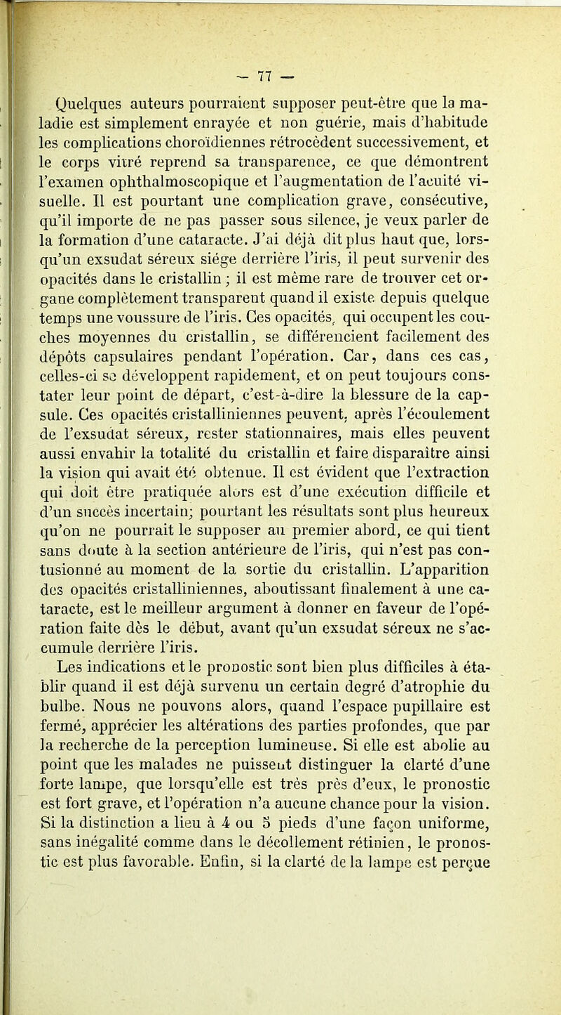 Quelques auteurs pourraient supposer peut-être que la ma- ladie est simplement enrayée et non guérie, mais d’habitude les complications clioroïdiennes rétrocèdent successivement, et le corps vitré reprend sa transparence, ce que démontrent l’examen ophthalmoscopique et l’augmentation de l’acuité vi- suelle. Il est pourtant une complication grave, consécutive, qu’il importe de ne pas passer sous silence, je veux parler de la formation d’une cataracte. J’ai déjà dit plus haut que, lors- qu’un exsudât séreux siège derrière l’iris, il peut survenir des opacités dans le cristallin ; il est même rare de trouver cet or- gane complètement transparent quand il existe depuis quelque temps une voussure de l’iris. Ces opacités, qui occupent les cou- ches moyennes du cristallin, se différencient facilement des dépôts capsulaires pendant l’opération. Car, dans ces cas, celles-ci sa développent rapidement, et on peut toujours cons- tater leur point de départ, c’est-à-dire la blessure de la cap- sule. Ces opacités cristalliniennes peuvent, après l’écoulement de l’exsudât séreux, rester stationnaires, mais elles peuvent aussi envahir la totalité du cristallin et faire disparaître ainsi la vision qui avait été obtenue. Il est évident que l’extraction qui doit être pratiquée alurs est d’une exécution difficile et d’un succès incertain; pourtant les résultats sont plus heureux qu’on ne pourrait le supposer au premier abord, ce qui tient sans doute à la section antérieure de l’iris, qui n’est pas con- tusionné au moment de la sortie du cristallin. L’apparition des opacités cristalliniennes, aboutissant finalement à une ca- taracte, est le meilleur argument à donner en faveur de l’opé- ration faite dès le début, avant qu’un exsudât séreux ne s’ac- cumule derrière l’iris. Les indications et le pronostic sont bien plus difficiles à éta- blir quand il est déjà survenu un certain degré d’atrophie du bulbe. Nous ne pouvons alors, quand l’espace pupillaire est fermé, apprécier les altérations des parties profondes, que par la recherche de la perception lumineuse. Si elle est abolie au point que les malades ne puissent distinguer la clarté d’une forte lampe, que lorsqu’elle est très près d’eux, le pronostic est fort grave, et l’opération n’a aucune chance pour la vision. Si la distinction a lieu à 4 ou 5 pieds d’une façon uniforme, sans inégalité comme dans le décollement rétinien, le pronos- tic est plus favorable. Enfin, si la clarté de la lampe est perçue