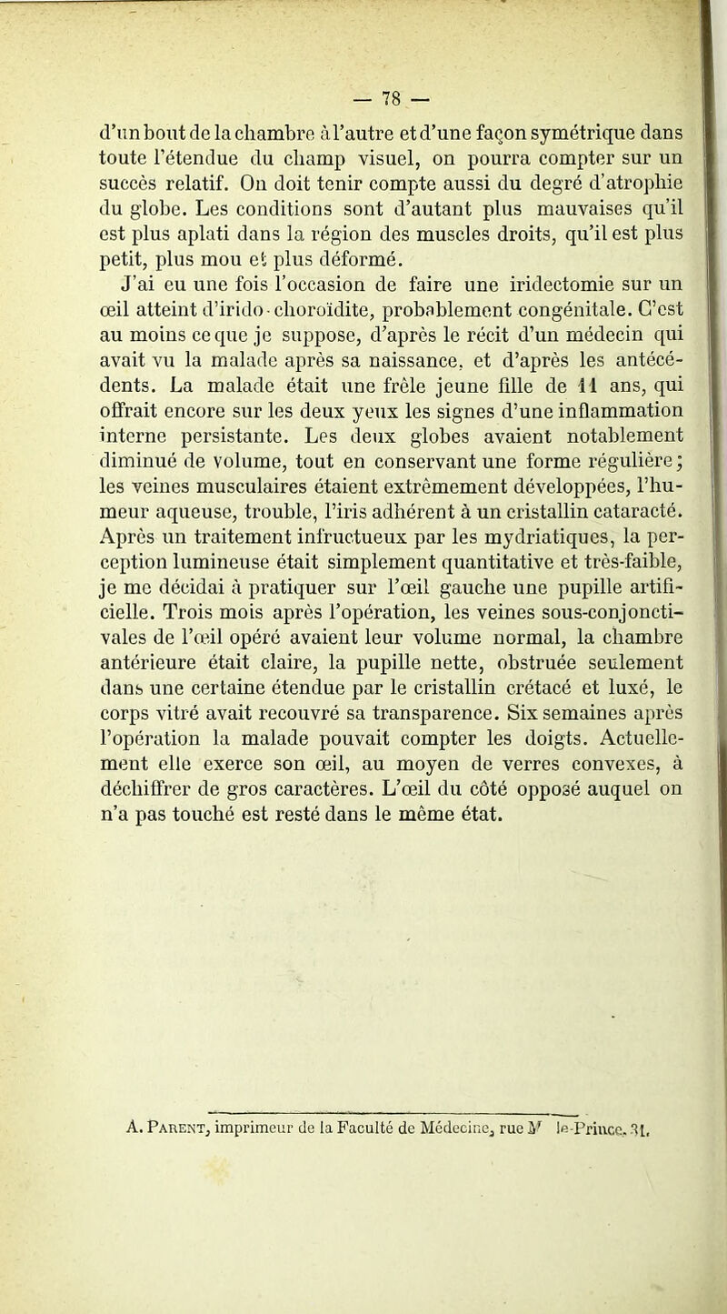 (l’un bout de la chambre à l’autre et d’une façon symétrique dans toute l’étendue du champ visuel, on pourra compter sur un succès relatif. On doit tenir compte aussi du degré d’atrophie du globe. Les conditions sont d’autant plus mauvaises qu’il est plus aplati dans la région des muscles droits, qu’il est plus petit, plus mou et plus déformé. J’ai eu une fois l’occasion de faire une iridectomie sur un œil atteint d’irido■ clioroïdite, probablement congénitale. C’est au moins ce que je suppose, d’après le récit d’un médecin qui avait vu la malade après sa naissance, et d’après les antécé- dents. La malade était une frêle jeune fllle de il ans, qui offrait encore sur les deux yeux les signes d’une inflammation interne persistante. Les deux globes avaient notablement diminué de volume, tout en conservant une forme régulière ; les veines musculaires étaient extrêmement développées, l’hu- meur aqueuse, trouble, l’iris adhérent à un cristallin cataracté. Après un traitement infructueux par les mydriatiques, la per- ception lumineuse était simplement quantitative et très-faible, je me décidai à pratiquer sur l’œil gauche une pupille artifi- cielle. Trois mois après l’opération, les veines sous-conjoncti- vales de l’œil opéré avaient leur volume normal, la chambre antérieure était claire, la pupille nette, obstruée seulement dans une certaine étendue par le cristallin crétacé et luxé, le corps vitré avait recouvré sa transparence. Six semaines après l’opération la malade pouvait compter les doigts. Actuelle- ment elle exerce son œil, au moyen de verres convexes, à déchiffrer de gros caractères. L’œil du côté opposé auquel on n’a pas touché est resté dans le même état. A. Parent, imprimeur de la Faculté de Médecine, rue M le-Priucc. SI,