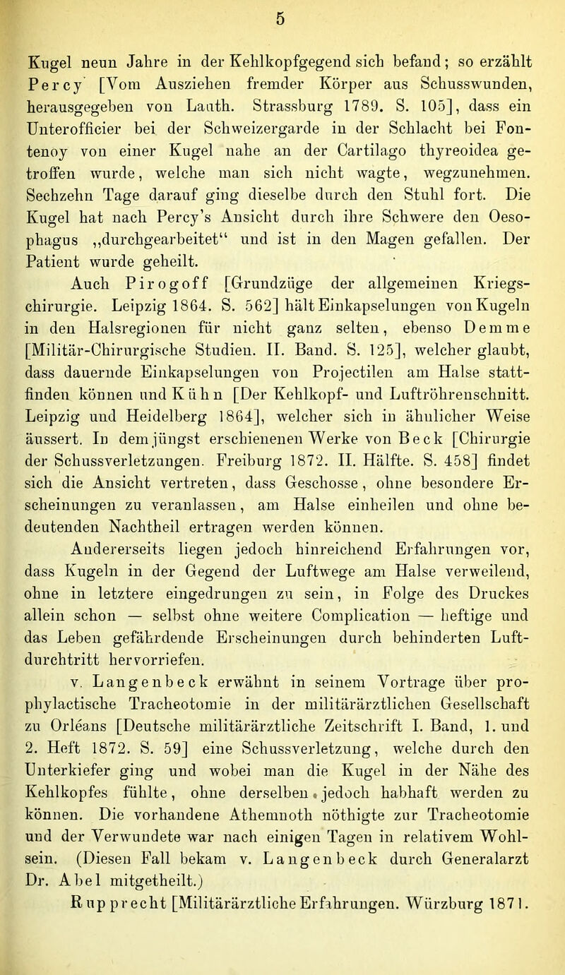Kugel neun Jahre in der Kehlkopfgegend sich befand; so erzählt Percy [Vom Ausziehen fremder Körper aus Schusswunden, herausgegeben von Lauth. Strassburg 1789. S. 105], dass ein Unterofficier hei der Schweizergarde in der Schlacht bei Fon- tenoj von einer Kugel nahe an der Cartilago thyreoidea ge- troffen wurde, welche man sich nicht wagte, wegzuuehmen. Sechzehn Tage darauf ging dieselbe durch den Stuhl fort. Die Kugel hat nach Percy’s Ansicht durch ihre Schwere den Oeso- phagus ,,durchgearbeitet“ und ist in den Magen gefallen. Der Patient wurde geheilt. Auch Pirogoff [Grundzüge der allgemeinen Kriegs- chirurgie. Leipzig 1864. S. 562] hält Einkapselungen von Kugeln in den Halsregionen für nicht ganz selten, ebenso Dem me [Militär-Chirurgische Studien. II. Band. S. 125], welcher glaubt, dass dauernde Einkapseluugeu von Projectilen am Halse statt- finden können und Kühn [Der Kehlkopf- und Luftröhrenschnitt. Leipzig und Heidelberg 1864], welcher sich in ähnlicher Weise äussert. In dem jüngst erschienenen Werke von Be ck [Chirurgie der Schussverletzungen. Freihurg 1872. II. Hälfte. S. 458] findet sich die Ansicht vertreten, dass Geschosse, ohne besondere Er- scheinungen zu veranlassen, am Halse einheilen und ohne be- deutenden Nachtheil ertragen werden können. Andererseits liegen jedoch hinreichend Erfahrungen vor, dass Kugeln in der Gegend der Luftwege am Halse verweilend, ohne in letztere eingedrungen zu sein, in Folge des Druckes allein schon — selbst ohne weitere Complication — heftige und das Leben gefährdende Erscheinungen durch behinderten Luft- durchtritt hervorriefeu. V. Langenbeck erwähnt in seinem Vortrage über pro- phylactische Tracheotomie in der militärärztlichen Gesellschaft zu Orleans [Deutsche militärärztliche Zeitschrift I. Band, l.und 2. Heft 1872. S. 59] eine Schussverletzung, welche durch den Unterkiefer ging und wobei man die Kugel in der Nähe des Kehlkopfes fühlte, ohne derselben»jedoch habhaft werden zu können. Die vorhandene Athemnoth nöthigte zur Tracheotomie und der Verwundete war nach einigen Tagen in relativem Wohl- sein. (Diesen Fall bekam v. Langenheck durch Generalarzt Dr. Abel mitgetheilt.) Kupp recht [Militärärztliche Erfahrungen. Würzhurg 1871.