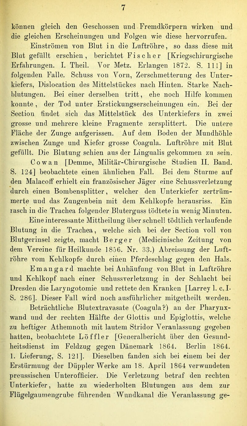 können gleich den Geschossen und Fremdkörpern wirken und die gleichen Erscheinungen und Folgen wie diese hervorrufen. Einströmen von Blut in die Luftröhre, so dass diese mit Blut gefüllt erschien, berichtet Fischer [Kriegschirurgische Erfahrungen. I. Theil. Vor Metz. Erlangen 1872. S. 111] in folgenden Falle. Schuss von Vorn, Zerschmetterung des Unter- kiefers, Dislocatiou des Mittelstückes nach Hinten. Starke Nach- blutungen. Bei einer derselben tritt, ehe noch Hilfe kommen konnte , der Tod unter Erstickungserscheiuungen ein. Bei der Section findet sich das Mittelstück des Unterkiefers in zwei grosse und mehrere kleine Fragmente zersplittert. Die untere Fläche der Zunge aufgerissen. Auf dem Boden der Mundhöhle zwischen Zunge und Kiefer grosse Coagula. Luftröhre mit Blut gefüllt. Die Blutung schien aus der Lingualis gekommen zu sein. Cowan [Demme, Militär-Chirurgische Studien II. Band. S. 124] beobachtete einen ähnlichen Fall. Bei dem Sturme auf den Malacolf erhielt ein französischer Jäger eine Schussverletzunff durch einen Bombensplitter, welcher den Unterkiefer zertrüm- merte und das Zungenbein mit dem Kehlkopfe herausriss. Ein rasch in die Trachea folgender Bluterguss tödtete in wenig Minuten. Eine interessante Mittheilung über schnell tödtlich verlaufende Blutung in die Trachea, welche sich bei der Section voll von Blutgerinsel zeigte, macht Berger (Medicinische Zeitung von dem Vereine für Heilkunde 1856. Nr. 33.) Abreissung der Luft- röhre vom Kehlkopfe durch einen Pferdeschlag gegen den Hals. Emangard machte bei Anhäufung von Blut in Luftröhre und Kehlkopf nach einer Schussverletzung in der Schlacht bei Dresden die Laryngotomie und rettete den Kranken [Larrey 1. c. L S. 286]. Dieser Fall wird noch ausführlicher mitgetheilt werden. Beträchtliche Blutextravasate (Coagula?) an der Pharynx- wand und der rechten Hälfte der Glottis und Epiglottis, welche zu heftiger Athemuoth mit lautem Stridor Veranlassung gegeben hatten, beobachtete Löffler [Generalbericht über den Gesund- heitsdienst im Feldzug gegen Dänemark 1864. Berlin 1864. 1. Lieferung, S. 121]. Dieselben fanden sich bei einem bei der Erstürmung der Düppler Werke am 18, April 1864 verwundeten preussischen Unterofficier. Die Verletzung betraf den rechten Unterkiefer, hatte zu wiederholten Blutungen aus dem zur Flügelgauraengrube führenden Wundkanal die Veranlassung ge-