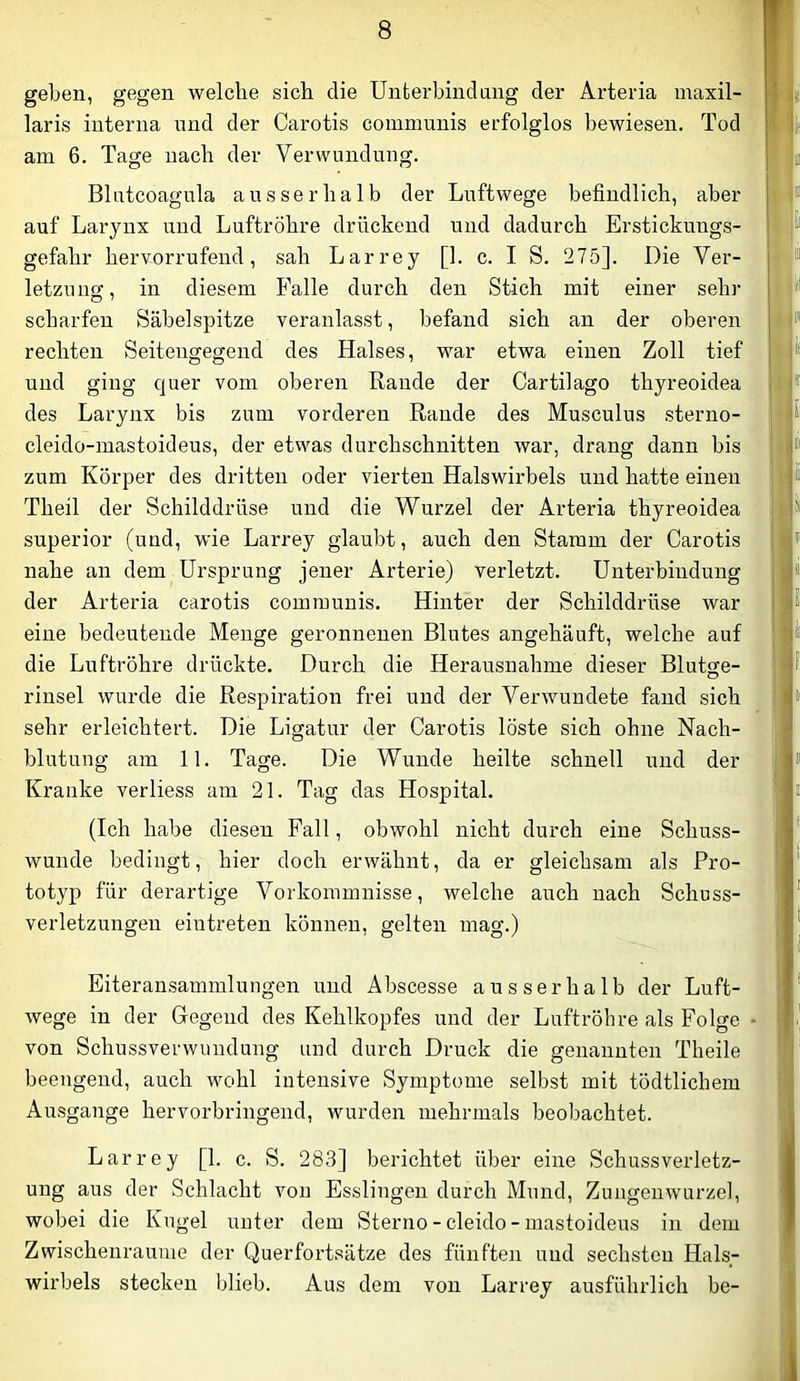 geben, gegen welche sich die Unterbind ang der Arteria maxil- laris interna und der Carotis communis erfolglos bewiesen. Tod am 6. Tage nach der Verwundung. Blutcoagula ausserhalb der Luftwege befindlich, aber auf Larynx und Luftröhre drückend und dadurch Erstickungs- gefahr hervorrufend, sah Larrey [1. c. I S. 275]. Die Ver- letzung, in diesem Falle durch den Stich mit einer sehr scharfen Säbelspitze veranlasst, befand sich an der oberen rechten Seitengegend des Halses, war etwa einen Zoll tief und ging quer vom oberen Rande der Cartilago thyreoidea des Larynx bis zum vorderen Rande des Musculus sterno- cleido-mastoideus, der etwas durchschnitten war, drang dann bis zum Körper des dritten oder vierten Halswirbels und hatte einen Theil der Schilddrüse und die Wurzel der Arteria thyreoidea Superior (und, wie Larrey glaubt, auch den Stamm der Carotis nahe an dem Ursprung jener Arterie) verletzt. Unterbindung der Arteria carotis communis. Hinter der Schilddrüse war eine bedeutende Menge geronnenen Blutes angehäuft, welche auf die Luftröhre drückte. Durch die Herausnahme dieser Blutge- rinsel wurde die Respiration frei und der Verwundete fand sich sehr erleichtert. Die Ligatur der Carotis löste sich ohne Nach- blutung am 11, Tage. Die Wunde heilte schnell und der Kranke verliess am 21. Tag das Hospital. (Ich habe diesen Fall, obwohl nicht durch eine Schuss- wunde bedingt, hier doch erwähnt, da er gleichsam als Pro- j totyp für derartige Vorkommnisse, welche auch nach Schuss- verletzungeu eiutreten können, gelten mag.) Eiteransammlungen und Abscesse ausserhalb der Luft- wege in der Gegend des Kehlkopfes und der Luftröhre als Folge • von Schussverwundung und durch Druck die genannten Theile beengend, auch wohl intensive Symptome selbst mit tödtlichem Ausgange hervorbringend, wurden mehrmals beobachtet. Larrey [1. c. S. 283] berichtet über eine Schussverletz- ung aus der Schlacht von Esslingen durch Mund, Zungenwurzel, wobei die Kugel unter dem Sterno - cleido - mastoideus in dem Zwischenräume der Querfortsätze des fünften und sechsten Hals- wirbels stecken blieb. Aus dem von Larrey ausführlich be-