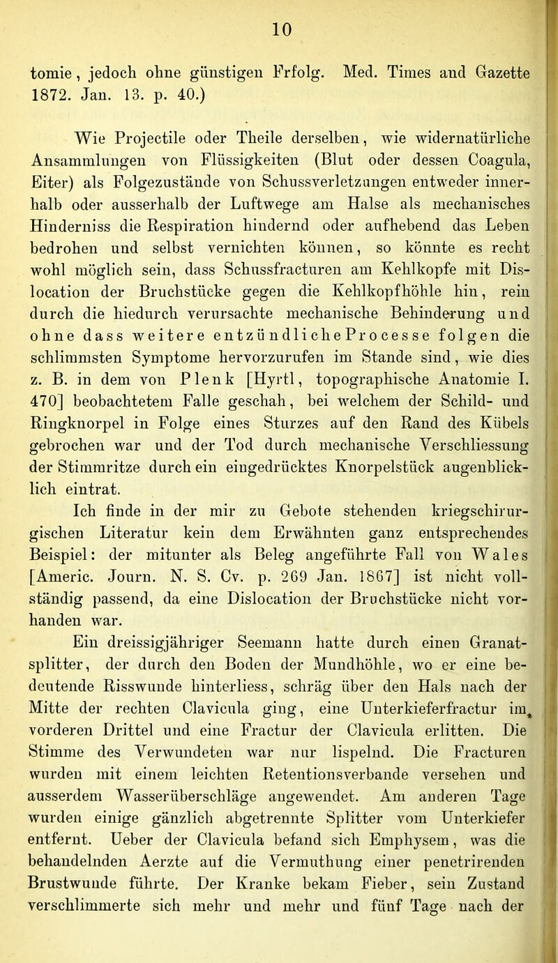 tomie, jedoch ohne günstigen Frfolg. Med. Times and Gazette 1872. Jan. 13. p. 40.) Wie Projectile oder Theile derselben, wie widernatürliche Ansammlungen von Flüssigkeiten (Blut oder dessen Coagula, Eiter) als Folgezustände von Schussverletzungeu entweder inner- halb oder ausserhalb der Luftwege am Halse als mechanisches Hinderniss die Respiration hindernd oder aufhebend das Leben bedrohen und selbst vernichten können, so könnte es recht wohl möglich sein, dass Schussfracturen am Kehlkopfe mit Dis- location der Bruchstücke gegen die Kehlkopf höhle hin, rein durch die hiedurch verursachte mechanische Behindei'ung und j ohne dass weitere entzündlicheProcesse folgen die schlimmsten Symptome hervorzurufen im Stande sind, wie dies I z. B. in dem von Plenk [Hyrtl, topographische Anatomie I. j 470] beobachtetem Falle geschah, bei welchem der Schild- und Ringknorpel in Folge eines Sturzes auf den Rand des Kübels | i gebrochen war und der Tod durch mechanische Verschliessung [ der Stimmritze durch ein eingedrücktes Knorpelstück augenblick- I lieh eintrat. ' 'J Ich finde in der mir zu Gebote stehenden kriegschirur- gischen Literatur kein dem Erwähnten ganz entsprechendes Beispiel: der mitunter als Beleg angeführte Fall von Wales | [Americ. Journ. N. S. Cv. p. 2G9 Jan. 18G7] ist nicht voll- ständig passend, da eine Dislocation der Bruchstücke nicht vor- j handen war. j Ein dreissigjähriger Seemann hatte durch einen Granat- splitter, der durch den Boden der Mundhöhle, wo er eine he- j deutende Risswunde hinterliess, schräg über den Hals nach der | Mitte der rechten Clavicula ging, eine Unterkieferfractur im^ i vorderen Drittel und eine Fractur der Clavicula erlitten. Die {I Stimme des Verwundeten war nur lispelnd. Die Fracturen i wurden mit einem leichten Retentionsverbande versehen und i? ausserdem Wasser Überschläge augewendet. Am au deren Tage wurden einige gänzlich abgetrennte Splitter vom Unterkiefer i entfernt, üeber der Clavicula befand sich Emphysem, was die I behandelnden Aerzte auf die Vermuthung einer penetrirendeu Brustwuude führte. Der Kranke bekam Fieber, sein Zustand ' verschlimmerte sich mehr und mehr und fünf Tage nach der