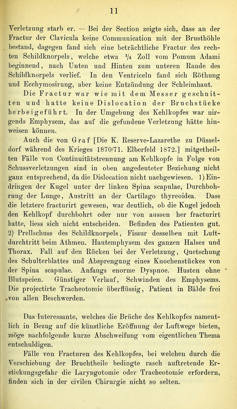 Verletzung starb er. — Bei der Section zeigte sieb, dass an der Fraetur der Clavicula keine Communication mit der Brusthöhle bestand, dagegen fand sich eine beträchtliche Fraetur des rech- ten Schildknorpels, welche etwa Zoll vom Pomum Adami beginnend, nach Unten und Hinten zum unteren Rande des Schildknorpels verlief. In den Ventriceln fand sich Röthung und Ecchymosirung, aber keine Entzündung der Schleimhaut. Die Fraetur war wie mit dem Messer geschnit- ten und hatte keine Dislocation der Bruchstücke he rb e i g efüh r t. In der Umgebung des Kehlkopfes war nir- gends Emphysem, das auf die gefundene Verletzung hätte hin- weisen können. Auch die von Graf [Die K. Reserve-Lazarethe zu Düssel- dorf während des Krieges 1870/71. Elberfeld 1872.] mitgetheil- ten Fälle von Continuitätstrennung am Kehlkopfe in Folge von Schussverletzungen sind in oben angedeuteter Beziehung nicht ganz entsprechend, da die Dislocation nicht iiachgewiesen. 1) Ein- dringen der Kugel unter der linken Spina scapulae, Durchboh- rung , der Lunge, Austritt an der Cartilago thyreoidea. Dass die letztere fracturirt gewesen, war deutlich, ob die Kugel jedoch den Kehlkopf durchbohrt oder nur von aussen her fracturirt hatte, liess sich nicht entscheiden. Befinden des Patienten gut. 2) Prellschuss des Schildknorpels, Fissur desselben mit Luft- durchtritt beim Athmen. Hautemphysem des ganzen Halses und Thorax, Fall auf den Rücken bei der Verletzung, Quetschung des Schulterblattes und Absprengung eines Knochenstückes von der Spina scapulae. Anfangs enorme Dyspnoe. Husten ohne  Blutspeien. Günstiger Verlauf, Schwinden des Emphysems. Die projectirte Tracheotomie überflüssig, Patient in Bälde frei avon allen Beschwerden. Das Interessante, welches die Brüche des Kehlkopfes nament- lich in Bezug auf die künstliche EröfiFnung der Luftwege bieten, möge nachfolgende kurze Abschweifung vom eigentlichen Thema entschuldigen. Fälle von Fracturen des Kehlkopfes, bei welchen durch die Verschiebung der Bruchtheile bedingte rasch auftretende Er- stickungsgefahr die Laryngotomie oder Tracheotomie erfordern, finden sich in der civilen Chirurgie nicht so selten.