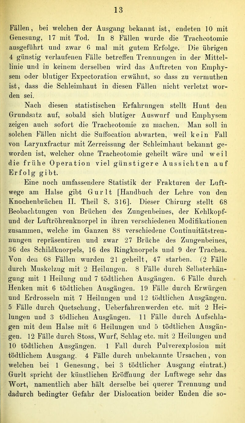 Fällen, bei welchen der Ausgang bekannt ist, endeten 10 mit Genesung, 17 mit Tod. In 8 Fällen wurde die Tracheotomie ausgeführt und zwar 6 mal mit gutem Erfolge. Die übrigen 4 günstig verlaufenen Fälle betreffen Trennungen in der Mittel- linie und in keinem derselben wird das Auftreten von Emphy- sem oder blutiger Expectoration erwähnt, so dass zu vermuthen ist, dass die Schleimhaut in diesen Fällen nicht verletzt wor- den sei. Nach diesen statistischen Erfahrungen stellt Hunt den Grundsatz auf, sobald sich blutiger Auswurf und Emphysem zeigen auch sofort die Tracheotomie zu machen. Man soll in solchen Fällen nicht die Suifocation abwarten, weil kein Fall von Larynxfractur mit Zerreissung der Schleimhaut bekannt ge- worden ist, welcher ohne Tracheotomie geheilt wäre und weil die frühe Operation viel günstigere Aussichten auf Erfolg gibt. Eine noch umfassendere Statistik der Frakturen der Luft- wege am Halse gibt G u r 11 [Handbuch der Lehre von den Knochenbrüchen II. Theil S. 316]. Dieser Chirurg stellt 68 Beobachtungen von Brüchen des Zungenbeines, der Kehlkopf- und der Luftröhrenknorpel in ihren verschiedenen Modifikationen zusammen, welche im Ganzen 88 verschiedene Continuitätstren- nungen repräsentiren und zwar 27 Brüche des Zungenbeines, 36 des Schildknorpels, 16 des Ringknorpels und 9 der Trachea. Von den 68 Fällen wurden 21 geheilt, 47 starben. (2 Fälle durch Muskelzug mit 2 Heilungen. 8 Fälle durch Selbsterhän- gung mit 1 Heilung und 7 tödtlichen Ausgängen. 6 Fälle durch Henken mit 6 tödtlichen Ausgängen. 19 Fälle durch Erwürgen und Erdrosseln mit 7 Heilungen und 12 tödtlichen Ausgängen. 5 Fälle durch Quetschung, Ueberfahrenwerden etc. mit 2 Hei- lungen und 3 tödlichen AusgängeTi. 11 Fälle durch Aufschla- gen mit dem Halse mit 6 Heilungen und 5 tödtlichen Ausgän- gen. 12 Fälle durch Stoss, Wurf, Schlag etc. mit 2 Heilungen und 10 tödtlichen Ausgängen. 1 Fall durch Pulverexplosion mit tödtlichem Ausgang. 4 Fälle durch unbekannte Ursachen, von welchen bei 1 Genesung, bei 3 tödtlicher Ausgang eintrat.) Gurlt spricht der künstlichen Eröffnung der Luftwege sehr das Wort, namentlich aber hält derselbe bei querer Trennung und dadurch bedingter Gefahr der Dislocation beider Enden die so-