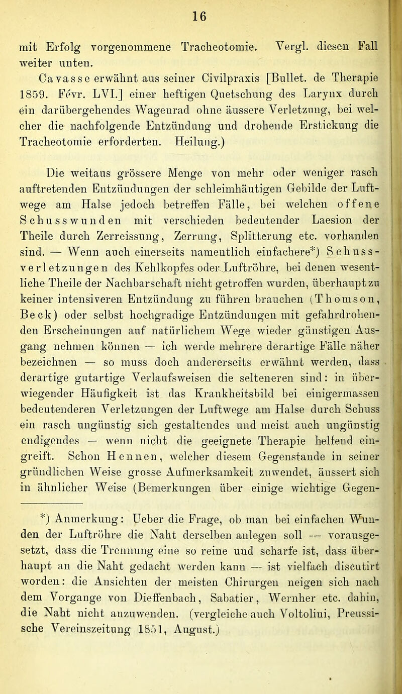 mit Erfolg vorgeiiommeue Tracheotomie. Vergl. diesen Fall weiter unten. Cavasse erwähnt aus seiner Civilpraxis [Bullet, de Therapie 1859. Fevr. LVL] einer heftigen Quetschung des Larynx durch ein darübergehendes Wagenrad ohne äussere Verletzung, hei wel- cher die nachfolgende Entzündung und drohende Erstickung die Tracheotomie erforderten. Heilung.) Die weitaus grössere Menge von mehr oder weniger rasch auftretenden Entzündungen der schleimhäutigen Gebilde der Luft- wege am Halse jedoch betreffen Fälle, bei welchen offene Schusswunden mit verschieden bedeutender Laesion der Theile durch Zerreissung, Zerrung, Splitterung etc. vorhanden sind. — Wenn auch einerseits namentlich einfachere*) Schuss- verletzungen des Kehlkopfes oderEuftröhre, bei denen wesent- liche Theile der Nachbarschaft nicht getroffen wurden, übei’hauptzu keiner intensiveren Entzündung zu führen brauchen (Thomson, Beck) oder selbst hochgradige Entzündungen mit gefahrdrohen- den Erscheinungen auf natürlichem Wege wieder günstigen Aus- gang nehmen können — ich werde mehrere derartige Fälle näher bezeichnen — so muss doch andererseits erwähnt werden, dass derartige gutartige Verlaufs weisen die selteneren sind: in über- wiegender Häufigkeit ist das Krankheitsbild bei einigermasseu bedeutenderen Verletzungen der Luftwege am Halse durch Schuss ein rasch ungünstig sich gestaltendes und meist auch ungünstig endigendes — wenn nicht die geeignete Therapie helfend ein- greift. Schon Hennen, welcher diesem Gegenstände in seiner gründlichen Weise grosse Aufmerksamkeit zuwendet, äussert sich in ähnlicher Weise (Bemerkungen über einige wichtige Gegen- *) Anmerkung; Heber die Frage, ob man bei einfachen Wun- den der Luftröhre die Naht derselben anlegen soll — vorausge- setzt, dass die Trennung eine so reine und scharfe ist, dass über- haupt an die Naht gedacht werden kann — ist vielfach discutirt worden: die Ansichten der meisten Chirurgen neigen sich nach dem Vorgänge von Dieffenbach, Sabatier, Wernher etc. dahin, die Naht nicht anzuwenden, (vergleiche auch Voltoliui, Preussi- sche Vereinszeituug 1851, August.)