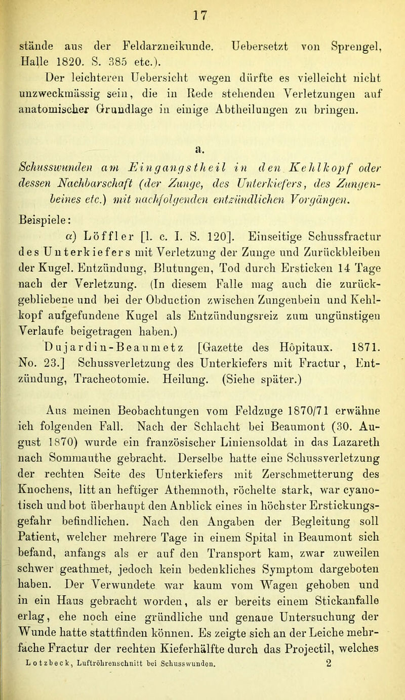 stände aus der Feldarzneikimde. Uebersetzt von Sprengel, Halle 1820. S. 88.5 etc.). Der leichteren Uebersicht wegen dürfte es vielleicht nicht unzweckniässig sein, die in Rede stehenden Verletzungen auf anatomischer Grundlage in einige Abtheiluugen zu bringen. a. Schusswunden am Eingangstheil in den Kehlkopf oder dessen Nachbarschaft (der Zunge, des Unterkiefers, des Zungen- beines etc.) mit nachfolgenden entEindlichen Vorgängen. Beispiele: a) Löffler [1. c. I. S. 120]. Einseitige Schussfractur des Unterkiefers mit Verletzung der Zunge und Zurückbleiben der Kugel. Entzündung, Blutungen, Tod durch Ersticken 14 Tage nach der Verletzung. (Tn diesem Falle mag auch die zurück- gebliebene und bei der Obduction zwischen Zungenbein und Kehl- kopf aufgefundene Kugel als Entzünduugsreiz zum ungünstigen Verlaufe beigetragen haben.) Dujardiu-Beaumetz [Gazette des Höpitaux. 1871. No. 23.] Schussverletzung des Unterkiefers mit Fractur, Ent- zündung, Tracheotomie. Heilung. (Siehe später.) Aus meinen Beobachtungen vom Feldzuge 1870/71 erwähne ich folgenden Fall. Nach der Schlacht bei Beaumont (30. Au- gust 1870) wurde ein französischer Liuiensoldat in das Lazareth nach Sommauthe gebracht. Derselbe hatte eine Schussverletzung der rechten Seite des Unterkiefers mit Zerschmetterung des Knochens, litt an heftiger Athemnoth, röchelte stark, war cyano- tisch und bot überhaupt den Anblick eines in höchster Erstickungs- gefahr befindlichen. Nach den Angaben der Begleitung soll Patient, welcher mehrere Tage in einem Spital in Beaumont sich befand, anfangs als er auf den Transport kam, zwar zuweilen schwer geathmet, jedoch kein bedenkliches Symptom dargeboten haben. Der Verwundete war kaum vom Wagen gehoben und in ein Haus gebracht worden, als er bereits einem Stickanfalle erlag, ehe noch eine gründliche und genaue Untersuchung der Wunde hatte stattfinden können. Es zeigte sich an der Leiche mehr- fache Fractur der rechten Kieferhälfte durch das Projectil, welches Lotzbeck, Luftröbreuschnitt bei Scbussivunden. 2