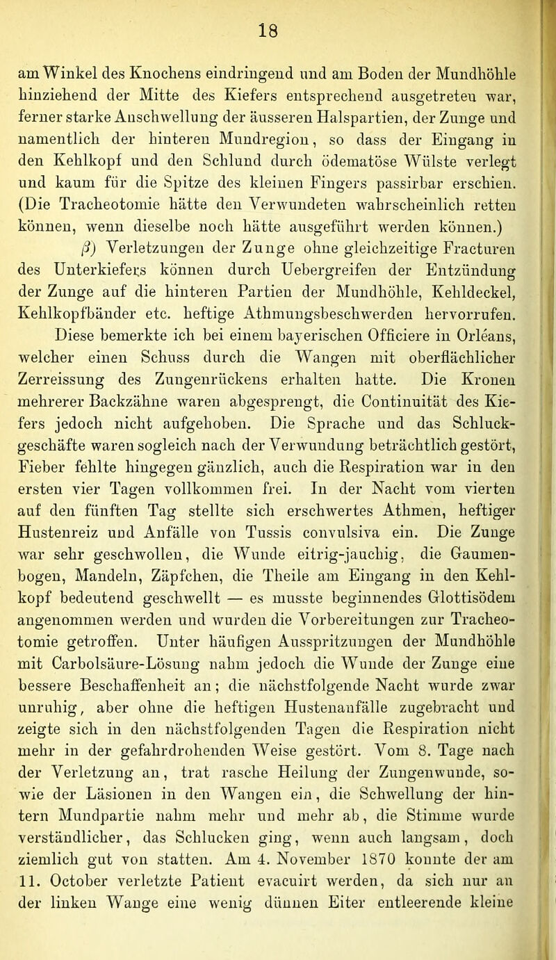 am Winkel des Knochens eindringend und am Boden der Mundhöhle hinziehend der Mitte des Kiefers entsprechend ausgetreten ’war, ferner starke Anschwellung der äusseren Halspartien, der Zunge und namentlich der hinteren Mundregion, so dass der Eingang in den Kehlkopf und den Schlund durch ödematöse Wülste verlegt und kaum für die Spitze des kleinen Fingers passirbar erschien. (Die Tracheotomie hätte den Verwundeten wahrscheinlich retten können, wenn dieselbe noch hätte ausgeführt werden können.) ß) Verletzungen der Zunge ohne gleichzeitige Fracturen des Unterkiefers können durch Uehergreifen der Entzündunor der Zunge auf die hinteren Partien der Mundhöhle, Kehldeckel, Kehlkopfbänder etc. heftige Athmungsbeschwerden hervorrufeu. Diese bemerkte ich bei einem bayerischen Officiere in Orleans, welcher einen Schuss durch die Wangen mit oberflächlicher Zerreissung des Zungenrückens erhalten hatte. Die Kronen mehrerer Backzähne waren abgesprengt, die Continuität des Kie- fers jedoch nicht aufgehoben. Die Sprache und das Schluck- geschäfte waren sogleich nach der Verwundung beträchtlich gestört, Fieber fehlte hingegen gänzlich, auch die Respiration war in den ersten vier Tagen vollkommen frei. In der Nacht vom vierten auf den fünften Tag stellte sich erschwertes Athmen, heftiger Hustenreiz und Anfälle von Tussis convulsiva ein. Die Zunge war sehr geschwollen, die Wunde eitrig-jauchig, die Gaumeu- bogen, Mandeln, Zäpfchen, die Theile am Eingang in den Kehl- kopf bedeutend geschwellt — es musste beginnendes Glottisödem angenommen werden und wurden die Vorbereitungen zur Tracheo- tomie getroffen. Unter häufigen Ausspritzungen der Mundhöhle mit Carbolsäure-Lösung nahm jedoch die Wunde der Zunge eine bessere Beschaffenheit an; die nächstfolgende Nacht wurde zwar unruhig, aber ohne die heftigen Hustenanfälle zugebracht und zeigte sich in den nächstfolgenden Tagen die Respiration nicht mehr in der gefahrdrohenden Weise gestört. Vom 8. Tage nach der Verletzung an, trat rasche Heilung der Zungenwuude, so- wie der Läsionen in den Wangen ein, die Schwellung der hin- tern Mundpartie nahm mehr und mehr ab, die Stimme wurde verständlicher, das Schlucken ging, wenn auch langsam, doch ziemlich gut von statten. Am 4. November 1870 konnte der am 11. October verletzte Patient evacuirt werden, da sich nur au der linken Wange eine wenig dünnen Eiter entleerende kleine