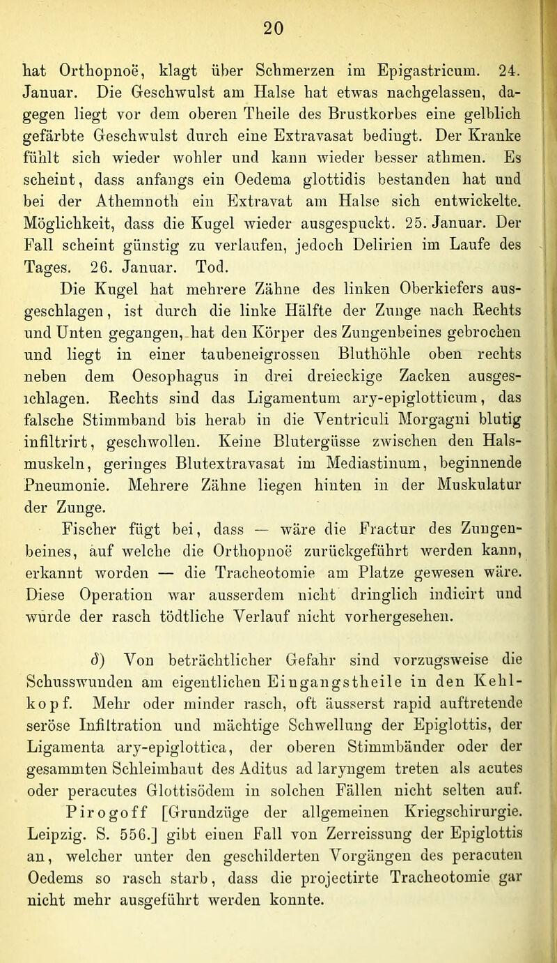 liat Orthopnoe, klagt über Schmerzen im Epigastricum. 24. Januar. Die Geschwulst am Halse hat etwas nachgelassen, da- gegen liegt vor dem oberen Theile des Brustkorbes eine gelblich gefärbte Geschwulst durch eine Extravasat bedingt. Der Kranke fühlt sich wieder wohler und kann wieder besser athmen. Es scheint, dass anfangs ein Oedema glottidis bestanden hat und bei der Athemnoth ein Extravat am Halse sich entwickelte. Möglichkeit, dass die Kugel wieder ausgespuckt. 25. Januar. Der Fall scheint günstig zu verlaufen, jedoch Delirien im Laufe des Tages. 26. Januar. Tod. Die Kugel hat mehrere Zähne des linken Oberkiefers aus- geschlagen , ist diirch die linke Hälfte der Zunge nach Rechts und Unten gegangen, hat den Körper des Zungenbeines gebrochen und liegt in einer taubeneigrossen Bluthöhle oben rechts neben dem Oesophagus in drei dreieckige Zacken ausges- ichlagen. Rechts sind das Ligamentum ary-epiglotticum, das falsche Stimmband bis herab in die Ventriculi Morgagni blutig infiltrirt, geschwollen. Keine Blutergüsse zwischen den Hals- muskeln, geringes Blutextravasat im Mediastinum, beginnende Pneumonie. Mehrere Zähne liegen hinten in der Muskulatur der Zunge. Fischer fügt bei, dass — wäre die Eractur des Zungen- beines, auf welche die Orthopnoe zurückgeführt werden kann, erkannt worden — die Tracheotomie am Platze gewesen wäre. Diese Operation war ausserdem nicht dringlich indicirt und wurde der rasch tödtliche Verlauf nicht vorhergesehen. ö) Von beträchtlicher Gefahr sind vorzugsweise die Schusswunden am eigentlichen Eiugangstheile in den Kehl- kopf. Mehr oder minder rasch, oft äusserst rapid auftretende seröse Infiltration und mächtige Schwellung der Epiglottis, der Ligamenta ary-epiglottica, der oberen Stimmbänder oder der gesammten Schleimhaut des Aditus ad laryngem treten als acutes oder peracutes Glottisödem in solchen Fällen nicht selten auf. Pirogoff [Grundzöge der allgemeinen Kriegschirurgie. Leipzig. S. 556.] gibt einen Fall von Zerreissung der Epiglottis an, welcher unter den geschilderten Vorgängen des peracuten Oedems so rasch starb, dass die projectirte Tracheotomie gar nicht mehr ausgeführt werden konnte.