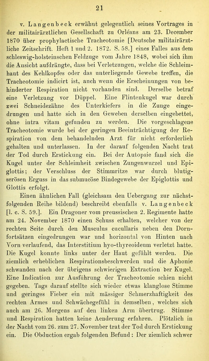 V. Langenbeck erwähnt gelegentlich seines Vortrages in der militairärztlichen Gesellschaft zu Orleans am 23. December 1870 über prophylactische Tracheotomie [Deutsche militairärzt- liche Zeitschrift. Heft 1 und 2. 1872. S. 58.] eines Falles aus dem schleswig-holsteinschen Feldzuge vom Jahre 1848, wobei sich ihm die Ansicht aufdrängte, dass bei Verletzungen, welche die Schleim- haut des Kehlkopfes oder das unterliegende Gewebe treffen, die Tracheotomie indicirt ist, auch wenn die Erscheinungen von be- hinderter Respiration nicht vorhanden sind. Derselbe betraf eine Verletzung vor Düppel. Eine Flinteukugel war durch zwei Schneidezähne des Unterkiefers in die Zunge einge- drungen und hatte sich in den Geweben derselben eingebettet, ohne intra vitam gefunden zu werden. Die vorgeschlagene Tracheotomie wurde bei der geringen Beeinträchtigung der Re- spiration von dem behandelnden Arzt für nicht erforderlieh gehalten und unterlassen. In der darauf folgenden Nacht trat der Tod durch Erstickung ein. Bei der Autopsie fand sich die Kugel unter der Schleimheit zwischen Zungenwurzel und Epi- glottis ; der Verschluss der Stimmritze war durch blutig- serösen Erguss in das submucöse Bindegewebe der Epiglottis und Glottis erfolgt. Einen ähnlichen Fall (gleichsam den üebergaug zur nächst- folgenden Reihe bildend) beschreibt ebenfalls v. Lange nbeck [1. c. S. 59.]. Ein Dragoner vom preussischen 2. Regimente hatte am 24. November 1870 einen Schuss erhalten, welcher von der rechten Seite durch den Musculus cucullaris neben den Dorn- fortsätzen eingedrungen war und horizontal von Hinten nach Vorn verlaufend, das Interstitium hyo-thyreoideum verletzt hatte. Die Kugel konnte links unter der Haut gefühlt werden. Die ziemlich erheblichen Respirationsbeschwerden und die Aphonie schwanden nach der übrigens schwierigen Extraction ber Kugel. Eine Indication zur Ausführung der Tracheotomie schien nicht gegeben. Tags darauf stellte sich wieder etwas klanglose Stimme und geringes Fieber ein mit mässiger Schmerzhaftigkeit des rechten Armes und Schwächegefühl in demselben, welches sich auch am 26. Morgens auf den linken Arm übertrug. Stimme und Respiration hatten keine Aenderung erfahren. Plötzlich in der Nacht vom 26. zum 27. November trat der Tod durch Erstickung ein. Die Obduction ergab folgenden Befund : Der ziemlich schwer