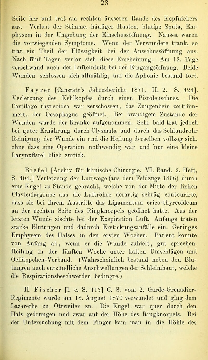 Seite her und trat am rechten äusseren Rande des Kopfnickers aus. Verlast der Stimme, häufiger Husten, blutige Sputa, Em- physem in der Umgebung der Einschussöffnung. Nausea waren die vor-wiegenden Symptome. Wenn der Verwundete trank, so trat ein Theil der Flüssigkeit bei der Ausschussöffnuno; aus. Nach fünf Tagen verlor sich diese Erscheinung. Am 12. Tage verschwand auch der Lufteintritt bei der Eingangsöftnung. Beide Wunden schlossen sich allmählig, nur die Aphonie bestand fort. Fa y rer [Canstatt’s Jahresbericht 1871. II, 2. S. 424]. Verletzung des Kehlkopfes durch einen Pistolenschuss. Die Cartilago thyreoidea war zerschossen, das Zungenbein zertrüm- mert, der Oesophagus geöffnet. Bei brandigem Zustande der Wunden wurde der Kranke aufgenommen. Sehr bald trat jedoch bei guter Ernährung durch Clysmata und durch das Schlundrohr Reinigung der Wunde ein und die Heilung derselben vollzog sich, ohne dass eine Operation nothwendig war und nur eine kleine Larynxfistel blieb zurück. Biefel [Archiv für klinische Chirurgie, VI. Band. 2. Heft, S. 404.] Verletzung der Luftwege (aus dem Feldzuge 1866) durch eine Kugel zu Stande gebracht, welche von der Mitte der linken Claviculargrnbe aus die Luftröhre derartig schräg contourirte, dass sie bei ihrem Austritte das Ligamentum crico-thyreoideum an der rechten Seite des Ringknorpels geöffnet hatte. Aus der letzten Wunde zischte bei der Exspiration Luft. Anfangs traten starke Blutungen und dadurch Erstickungsanfälle ein. Geringes Emphysem des Halses in den ersten Wochen. Patient konnte von Anfang ab, wenn er die Wunde zuhielt, gut sprechen. Heilung in der fünften Woche unter kalten Umschlägen und Oelläppchen-Verbaud. (Wahrscheinlich bestand neben den Blu- tungen auch entzündliche Anschwellungen der Schleimhaut, welche die Respirationsbeschwerden bedingte.) H. Fischer [1. c. S. 113] C. S. vom 2. Garde-Grenadier- Regimente wurde am 18. August 1870 verwundet und ging dem Lazarethe zu Ottweiler zu. Die Kugel war quer durch den Hals gedrungen und zwar auf der Höhe des Ringknorpels. Bei der Untersuchung mit dem Finger kam mau in die Höhle des