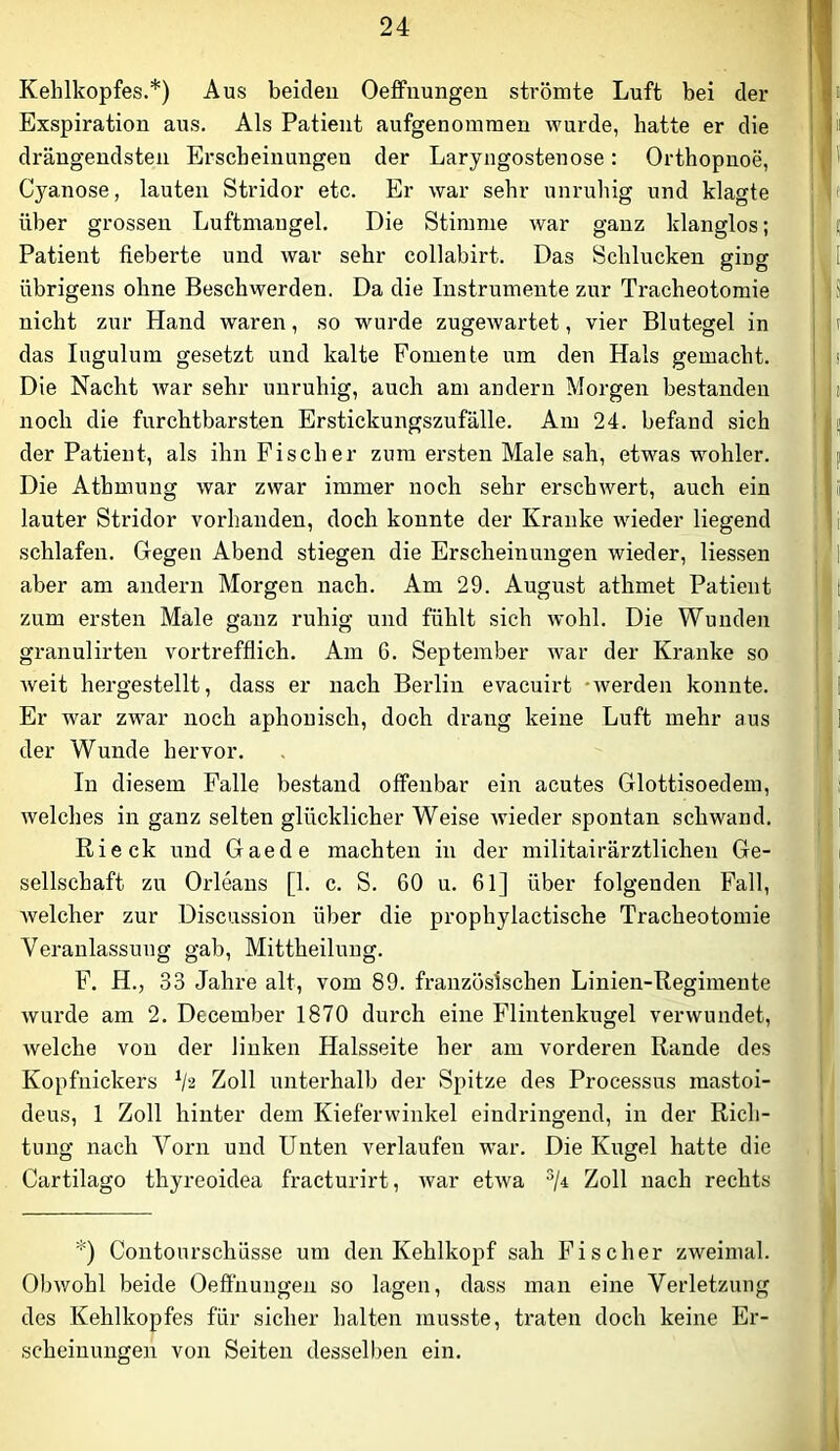 Kehlkopfes.*) Aus beiden Oeffuungen strömte Luft bei der Exspiration aus. Als Patient aufgenomraen wurde, hatte er die drängendsten Erscheinungen der Laryngostenose: Orthopnoe, Cyanose, lauten Stridor etc. Er war sehr unruhig und klagte über grossen Luftmangel. Die Stimme war ganz klanglos; Patient fieberte und war sehr collabirt. Das Schlucken ging übrigens ohne Beschwerden. Da die Instrumente zur Tracheotomie nicht zur Hand waren, so wurde zugewartet, vier Blutegel in das lugulum gesetzt und kalte Fomente um den Hals gemacht. Die Nacht war sehr unruhig, auch am andern Morgen bestanden noch die furchtbarsten Erstickungszufälle. Am 24. befand sich der Patient, als ihn Fischer zum ersten Male sah, etwas wohler. Die Athmung war zwar immer noch sehr erschwert, auch ein lauter Stridor vorhanden, doch konnte der Kranke wieder liegend schlafen. Gegen Abend stiegen die Erscheinungen wieder, Hessen aber am andern Morgen nach. Am 29. August athmet Patient zum ersten Male ganz ruhig und fühlt sich wohl. Die Wunden granulirten vortrefflich. Am 6. September war der Kranke so Aveit hergestellt, dass er nach Berlin evacuirt -Averden konnte. Er war zwar noch aphouisch, doch drang keine Luft mehr aus der Wunde hervor. In diesem Falle bestand offenbar ein acutes Glottisoedem, Avelches in ganz selten glücklicher Weise Avieder spontan schwand. Rieck und Gaede machten in der militairärztlichen Ge- sellschaft zu Orleans [1. c. S. 60 u. 61] über folgenden Fall, Avelcher zur Discussion über die prophylactische Tracheotomie Veranlassung gab, Mittheilung. F. H., 33 Jahre alt, vom 89. französischen Linien-Regimente Avurde am 2. December 1870 durch eine Flintenkugel verAvundet, Avelche von der linken Halsseite her am vorderen Rande des Kopfnickers Vä Zoll unterhalb der Spitze des Processus mastoi- deus, 1 Zoll hinter dem Kieferwinkel eindringend, in der Rich- tung nach Vorn und Unten verlaufen w’ar. Die Kugel hatte die Cartilago thyreoidea fracturirt, Avar etAva ^/4 Zoll nach rechts *) Contourschüsse um den Kehlkopf sah Fischer zweimal. Olnvohl beide Oeffnungen so lagen, dass man eine Verletzung des Kehlkopfes für sicher halten musste, traten doch keine Er- scheinungen von Seiten desselben ein.