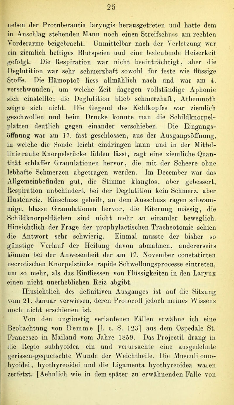 lieben der Protuberantia laryngis herausgetreten und hatte dem in Ansclilag stehenden Mann noch einen Streifschuss am rechten Vorderarme beigebracht. Unmittelbar nach der Verletzung war ein ziemlich heftiges Blutspeien uud eine bedeutende Heiserkeit gefolgt. Die Respiration war nicht beeinträchtigt, aber die Deglutition war sehr schmerzhaft sowohl für feste wie flüssige Stoffe. Die Hämoptoe Hess allmählich nach und war am 4. verschwunden, um welche Zeit dagegen vollständige Aphonie sich einstellte; die Deglutition blieb schmerzhaft, Athemnoth zeigte sich nicht. Die Gegend des Kehlkopfes war ziemlich geschwollen und beim Drucke konnte man die Schildknorpel- platten deutlich gegen einander verschieben. Die Eingangs- Öffnung war am 17. fast geschlossen, aus der Ausgangsöffnung, in welche die Sonde leicht eindringen kann und in der Mittel- linie rauhe Knorpelstücke fühlen lässt, ragt eine ziemliche Quan- tität schlaffer Granulationen hervor, die mit der Scheere ohne lebhafte Schmerzen abgetragen werden. Im December war das Allgemeinbefinden gut, die Stimme klanglos, aber gebessert, Respiration unbehindert, bei der Deglutition kein Schmerz, aber Hustenreiz. Einschuss geheilt, an dem Ausschuss ragen schwam- mige, blasse Granulationen hervor, die Eiterung mässig, die Schildknorpelflächen sind nicht mehr an einander beweglich. Hinsichtlich der Frage der prophylactischen Tracheotomie schien die Antwort sehr schwierig. Einmal musste der bisher so günstige Verlauf der Heilung davon abmahnen, andererseits können bei der Anwesenheit der am 17. November constatirteu necrotischen Knorpelstücke rapide Schwellungsprocesse eintreten, um so mehr, als das Eiufliessen von Flüssigkeiten in den Larynx einen nicht unerheblichen Reiz abgibt. Hinsichtlich des definitiven Ausganges ist auf die Sitzung vom 21. Januar verwiesen, deren Protocoll jedoch meines Wissens noch nicht erschienen ist. Von den ungünstig verlaufenen Fällen erwähne ich eine Beobachtung von Demme [1. c. S. 123] aus dem Ospedale St. Francesco in Mailand vom Jahre 1859. Das Projectil drang in die Regio subhyoidea ein und verursachte eine ausgedehnte gerissen-gequetschte Wunde der Weichtheile. Die Musculi omo- hyoidei, hyothyreoidei und die Ligamenta hyothyreoidea waren zerfetzt. [Aehnlich wie in dem später zu erwähnenden Falle von