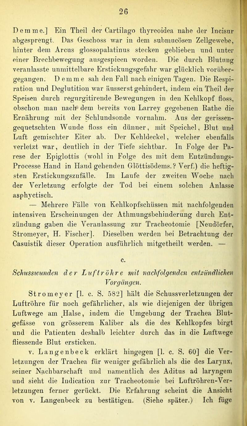 D e ra m e.] Ein Theil der Cartilago tlij^reoidea nahe der Incisur abgesprengt. Das Geschoss war in dem submncösen Zellgewebe, hinter dem Arcus glossopalatinus stecken geblieben und unter ] einer Brechbewegung ausgespieen worden. Die durch Blutung j veranlasste unmittelbare Erstickuugsgefahr war glücklich vorUber- gegangen. Dem me sah den Fall nach einigen Tagen. Die Respi- I ration und Deglutitioai war äusserst gehindert, indem ein Theil der | Speisen durch regurgitirende Bewegungen in den Kehlkopf floss, obschon man nach dem bereits von Larrey gegebenen Rathe die Ernährung mit der Schlundsonde vornahm. Aus der gerissen- gequetschten Wunde floss ein dünner, mit Speichel, Blut und Luft gemischter Eiter ab. Der Kehldeckel, welcher ebenfalls verletzt war, deutlich in der Tiefe sichtbar. In Folge der Pa- rese der Epiglottis (wohl in Folge des mit dem Eutzündungs- Processe Hand in Hand gehenden Glöttisöderas.? Verf.) die heftig- sten Erstickungszufälle. Im Laufe der zweiten Woche nach der Verletzung erfolgte der Tod bei einem solchen Anlasse asphyctisch. — Mehrere Fälle von Kehlkopfschüssen mit nachfolgenden intensiven Erscheinungen der Athmungsbehinderung durch Ent- zündung gaben die Veranlassung zur Tracheotomie [Neudörfer, Stromeyer, H. Fischer]. Dieselben werden bei Betrachtung der Casuistik dieser Operation ausführlich mitgetheilt werden. — c. Schussivtmden der Luftröhre mit nachfolgenden entzündlichen Vorgängen. Stromeyer [1. c. S. 582] hält die Schussverletzungen der Luftröhre für noch gefährlicher, als wie diejenigen der übrigen Luftwege am Halse, indem die Umgebung der Trachea Blut- gefässe von grösserem Kaliber als die des Kehlkopfes birgt und die Patienten deshalb leichter durch das in die Luftwege fliessende Blut ersticken. V. Langenbeck erklärt hingegen [1. c. S. 60] die Ver- letzungen der Trachea für weniger gefährlich als die des Larynx, seiner Nachbarschaft und namentlich des Aditus ad laryngem und sieht die ludication zur Tracheotomie bei Luftröhren-Ver- letzuugen ferner gerückt. Die Erfahrung scheint die Ansicht von V. Langenbeck zu bestätigen. (Siehe später.) Ich füge