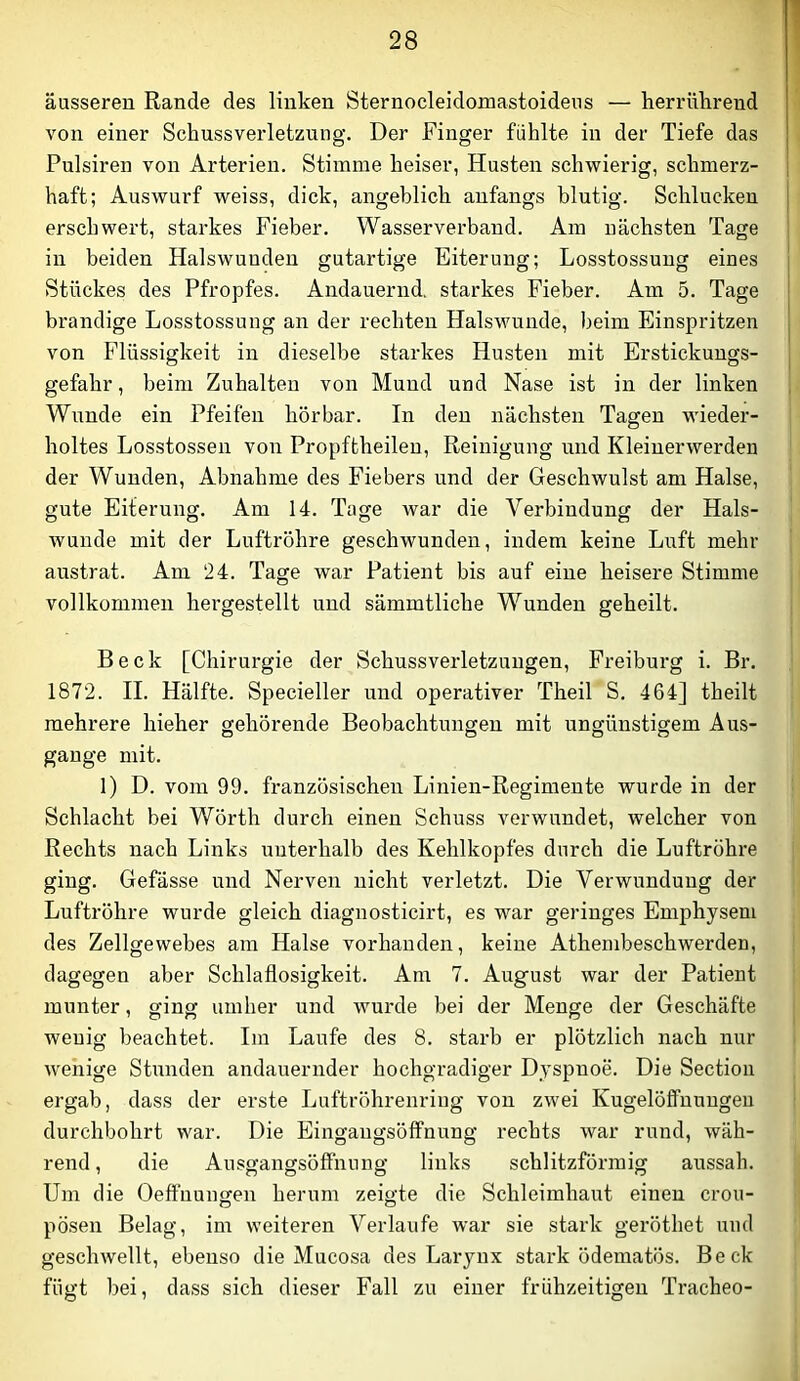 äusseren Rande des linken Sternoeleidomastoideus — herrülirend von einer Schussverletzung. Der Finger fühlte in der Tiefe das Pulsiren von Arterien. Stimme heiser, Husten schwierig, schmerz- haft; Auswurf weiss, dick, angeblich anfangs blutig. Schlucken erschwert, starkes Fieber. Wasserverband. Am nächsten Tage in beiden Halswuuden gutartige Eiterung; Losstossung eines Stückes des Pfropfes. Andauernd, starkes Fieber. Am 5. Tage brandige Losstossung an der rechten Halswunde, heim Einspritzen von Flüssigkeit in dieselbe starkes Husten mit Erstickungs- gefahr , beim Zuhalten von Mund und Nase ist in der linken Wunde ein Pfeifen hörbar. In den nächsten Tagen wieder- holtes Losstossen von Propftheilen, Reinigung und Kleinerwerden der Wunden, Abnahme des Fiebers und der Geschwulst am Halse, gute Eiterung. Am 14. Tage war die Verbindung der Hals- wunde mit der Luftröhre geschwunden, indem keine Luft mehr austrat. Am 24. Tage war Patient bis auf eine heisere Stimme vollkommen hergestellt und sämmtliche Wunden geheilt. Beck [Chirurgie der Schussverletzungen, Freiburg i. Br. 1872. II. Hälfte. Specieller und operativer Theil S. 464] theilt mehrere hieher gehörende Beobachtungen mit ungünstigem Aus- gange mit. 1) D. vom 99. französischen Linien-Regimente wurde in der Schlacht bei Wörth durch einen Schuss verwundet, welcher von Rechts nach Links unterhalb des Kehlkopfes durch die Luftröhre ging. Gefässe und Nerven nicht verletzt. Die Verwundung der Luftröhre wurde gleich diagnosticirt, es war geringes Emphysem des Zellgewebes am Halse vorhanden, keine Athembeschwerden, dagegen aber Schlaflosigkeit. Am 7. August war der Patient munter, ging umher und wurde bei der Menge der Geschäfte wenig beachtet. Im Laufe des 8. starb er plötzlich nach nur wenige Stunden andauernder hochgradiger Dyspnoe. Die Sectioii ergab, dass der erste Luftröhrenring von zwei Kugelöffnuugeu durchbohrt war. Die Eingangsölfnung rechts war rund, wäh- rend , die AusgangsöflFnung links schlitzförmig aussah. Um die Oeffnungen herum zeigte die Schleimhaut einen crou- pösen Belag, im weiteren Verlaufe war sie stark geröthet und geschwellt, ebenso die Mucosa des Laryux stark ödematös. Beck fügt bei, dass sich dieser Fall zu einer frühzeitigen Tracheo-