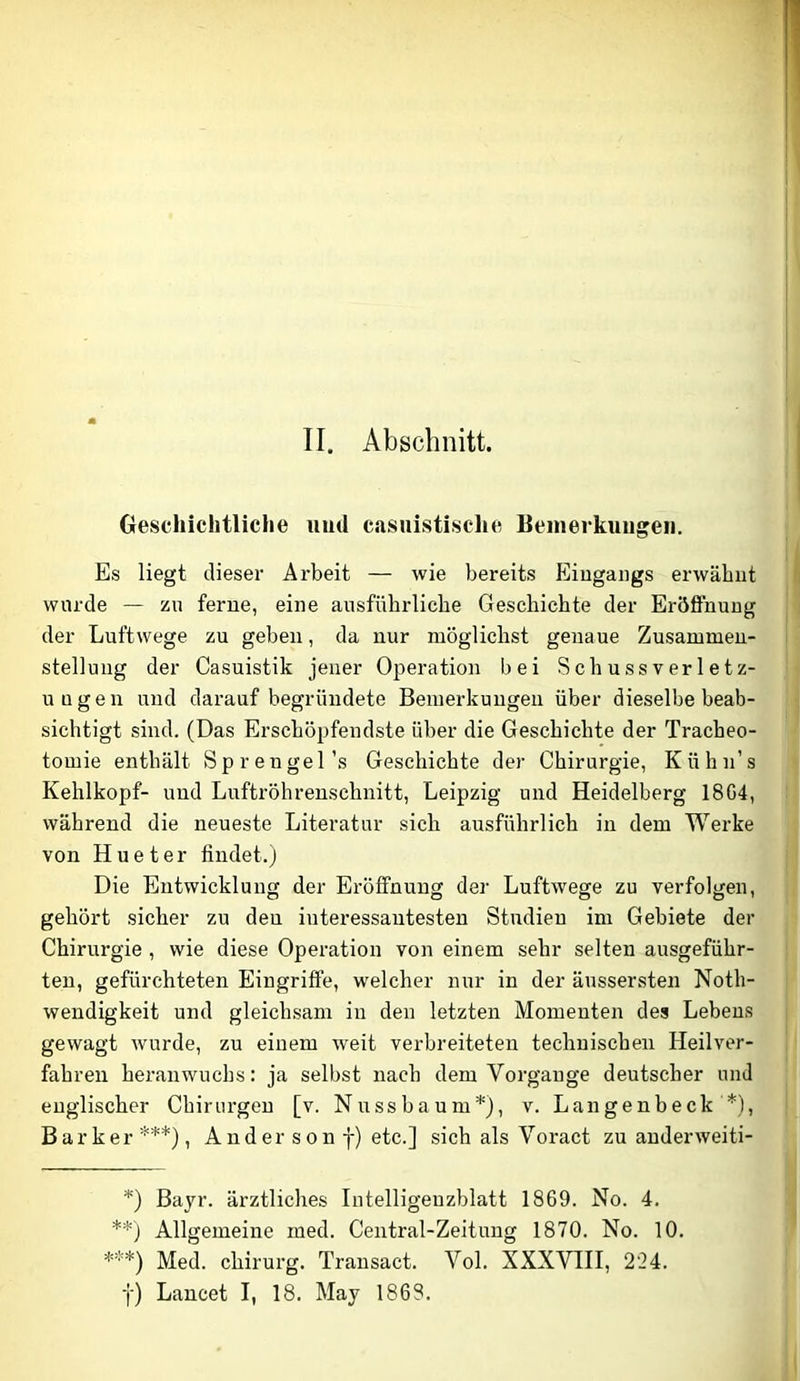 Oeschichtliche iiud casuistische Bemerkungen. Es liegt dieser Arbeit — wie bereits Eingangs erwähnt wurde — zu ferne, eine ausführliche Geschichte der Eröffnung der Luftwege zu geben, da nur möglichst genaue Zusammen- stellung der Casuistik jener Operation bei Schussverletz- uügen und darauf begründete Bemerkungen über dieselbe beab- sichtigt sind. (Das Erschöpfendste über die Geschichte der Tracheo- tomie enthält Sprengel’s Geschichte der Chirurgie, Kühn’s Kehlkopf- und Luftröhreuschnitt, Leipzig und Heidelberg 18G4, während die neueste Literatur sich ausführlich in dem Werke von Hueter findet.) Die Entwicklung der Eröffnung der Luftwege zu verfolgen, gehört sicher zu den interessantesten Studien im Gebiete der Chirurgie , wie diese Operation von einem sehr selten ausgeführ- teu, gefürchteten Eingriffe, welcher nur in der äussersten Noth- wendigkeit und gleichsam in den letzten Momenten des Lebens gewagt wurde, zu einem weit verbreiteten technischen Heilver- fahren heranwuchs: ja selbst nach dem Vorgänge deutscher und englischer Chirurgen [v. Nuss bäum*), v. Langenbeck *), Barker ***), Ander son f) etc.] sich als Voract zu anderweiti- *) Bayr. ärztliches Intelligenzblatt 1869. No. 4. **) Allgemeine med. Central-Zeitung 1870. No. 10. ***) Med. Chirurg. Trausact. Vol. XXXVIII, 224. f) Lancet I, 18. May 1868.