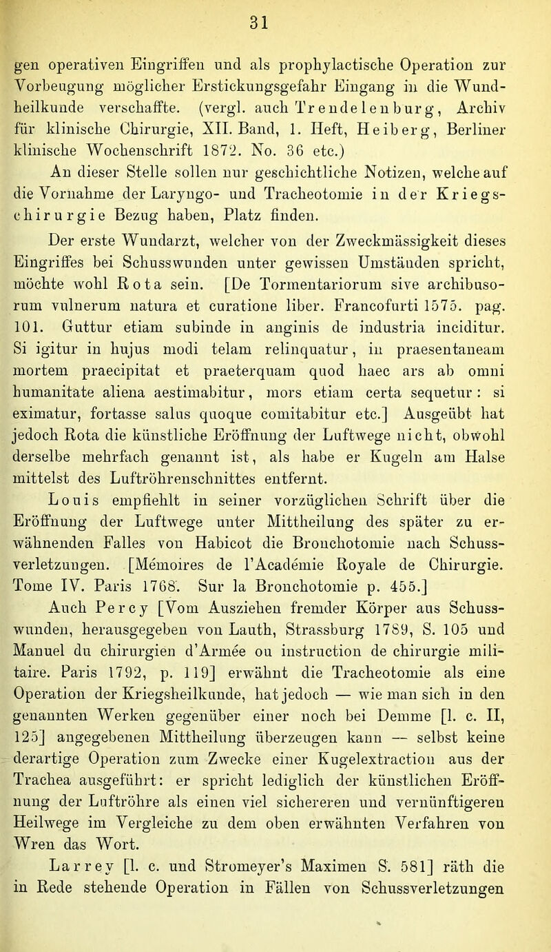 gen operativen Eingriffen und als prophylactisclie Operation zur Vorbeugung möglicher Erstickungsgefahr Eingang in die Wund- heilkunde verschaffte, (vergl. auch Tr e nde 1 e n b ur g, Archiv für klinische Chirurgie, XII. Band, 1. Heft, H eiberg, Berliner klinische Wochenschrift 1872. No. 36 etc.) An dieser Stelle sollen nur geschichtliche Notizen, welche auf die Vornahme der Laryugo- und Tracheotomie in der Kriegs- chirurgie Bezug haben, Platz finden. Der erste Wundarzt, welcher von der Zweckmässigkeit dieses Eingriffes bei Schusswunden unter gewissen Umständen spricht, möchte wohl Rota sein. [De Tormentariorum sive archibuso- rum vulnerum natura et curatione über. Francofurti 1575. pag. 101. Guttur etiam subinde in anginis de industria inciditur. Si igitur in hujus modi telam relinquatur, in praesentaneam mortem praecipitat et praeterquam quod haec ars ab omni humanitate aliena aestimabitur, mors etiam certa sequetur : si eximatur, fortasse salus quoque coniitabitur etc.] Ausgeübt hat jedoch Rota die künstliche Eröffnung der Luftwege nicht, obvi^ohl derselbe mehrfach genannt ist, als habe er Kugeln am Halse mittelst des Luftröhrenschnittes entfernt. Louis empfiehlt in seiner vorzüglichen Schrift über die Eröffnung der Luftwege unter Mittheilung des später zu er- wähnenden Falles von Habicot die Bronchotomie nach Schuss- verletzuugen. [Memoires de TAcademie Royale de Chirurgie. Tome IV. Paris 1768'. Sur la Bronchotomie p. 455.] Auch Percy [Vom Ausziehen fremder Körper aus Schuss- wunden, herausgegeben von Lauth, Strassburg 1789, S. 105 und Manuel du Chirurgien d’Armee ou instruction de Chirurgie mili- taire. Paris 1792, p. 119] erwähnt die Tracheotomie als eine Operation der Kriegsheilkunde, hat jedoch — wie man sich in den genannten Werken gegenüber einer noch bei Demme [1. c. II, 125] angegebenen Mittheilung überzeugen kann — selbst keine derartige Operation zum Zwecke einer Kugelextraction aus der Trachea ausgeführt: er spricht lediglich der künstlichen Eröff- nung der Luftröhre als einen viel sichereren und vernünftigeren Heilwege im Vergleiche zu dem oben erwähnten Verfahren von Wren das Wort. Larrey [1. c. und Stromeyer’s Maximen S'. 581] räth die in Rede stehende Operation in Fällen von Schussverletzungen