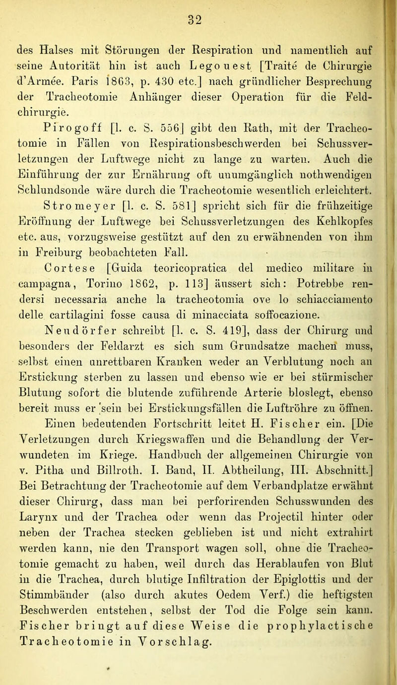 des Halses mit Störnugeu der Respiration und namentlich auf seine Autorität hin ist auch Legouest [Tratte de Chirurgie d’Armee. Paris l8G3, p. 430 etc.] nach gründlicher Besprechung der Tracheotomie Anhänger dieser Operation für die Feld- chirnrgie. Pirogoff [1. c. S. 556] gibt den Rath, mit der Tracheo- tomie in Fällen von Respirationsbesch werden bei Schuss Ver- letzungen der Luftwege nicht zu lange zu warten. Auch die Einführung der zur Ernährung oft unumgänglich uothwendigeu Schlundsonde wäre durch die Tracheotomie wesentlich erleichtert. Stromeyer [1. c. S. 581] spricht sich für die frühzeitige Eröffnung der Luftwege bei Schussverletzungen des Kehlkopfes etc. aus, vorzugsweise gestützt auf den zu erwähnenden von ihm in Freiburg beobachteten Fall. Cortese [Guida teoricopratica del medico militare in campagna, Toriuo 1862, p. 113] äussert sich: Potrebbe ren- dersi uecessaria anche la tracheotomia ove lo schiacciamento delle cartilagini fosse causa di minacciata soffocazione. Neudörfer schreibt [1. c. S. 419], dass der Chirurg und besonders der Feldarzt es sich sum Grundsätze machen muss, selbst einen unrettbaren Kranken weder an Verblutung noch an Erstickung sterben zu lassen und ebenso wie er bei stürmischer Blutung sofort die blutende zuführende Arterie bioslegt, ebenso bereit muss er ‘sein bei Erstickuugsfällen die Luftröhre zu öffnen. Einen bedeutenden Fortschritt leitet H. Fischer ein. [Die Verletzungen durch Kriegswaffen und die Behandlung der Ver- wundeten im Kriege. Handbuch der allgemeinen Chirurgie von V. Pitha und Billroth. I. Baud, II. Abtheilung, III. Abschnitt.] Bei Betrachtung der Tracheotomie auf dem Verbandplätze erwähnt dieser Chirurg, dass man bei perforirendeu Schusswunden des Larynx und der Trachea oder wenn das Projectil hinter oder neben der Trachea stecken geblieben ist und nicht extrahirt werden kann, nie den Transport wagen soll, ohne die Tracheo- tomie gemacht zu haben, weil durch das Herablaufen von Blut in die Trachea, durch blutige Infiltration der Epiglottis und der Stimmbänder (also durch akutes Oedem Verf.) die heftigsten Beschwerden entstehen, selbst der Tod die Folge sein kann. Fischer bringt auf diese Weise die prophylactische Tracheotomie in Vorschlag.