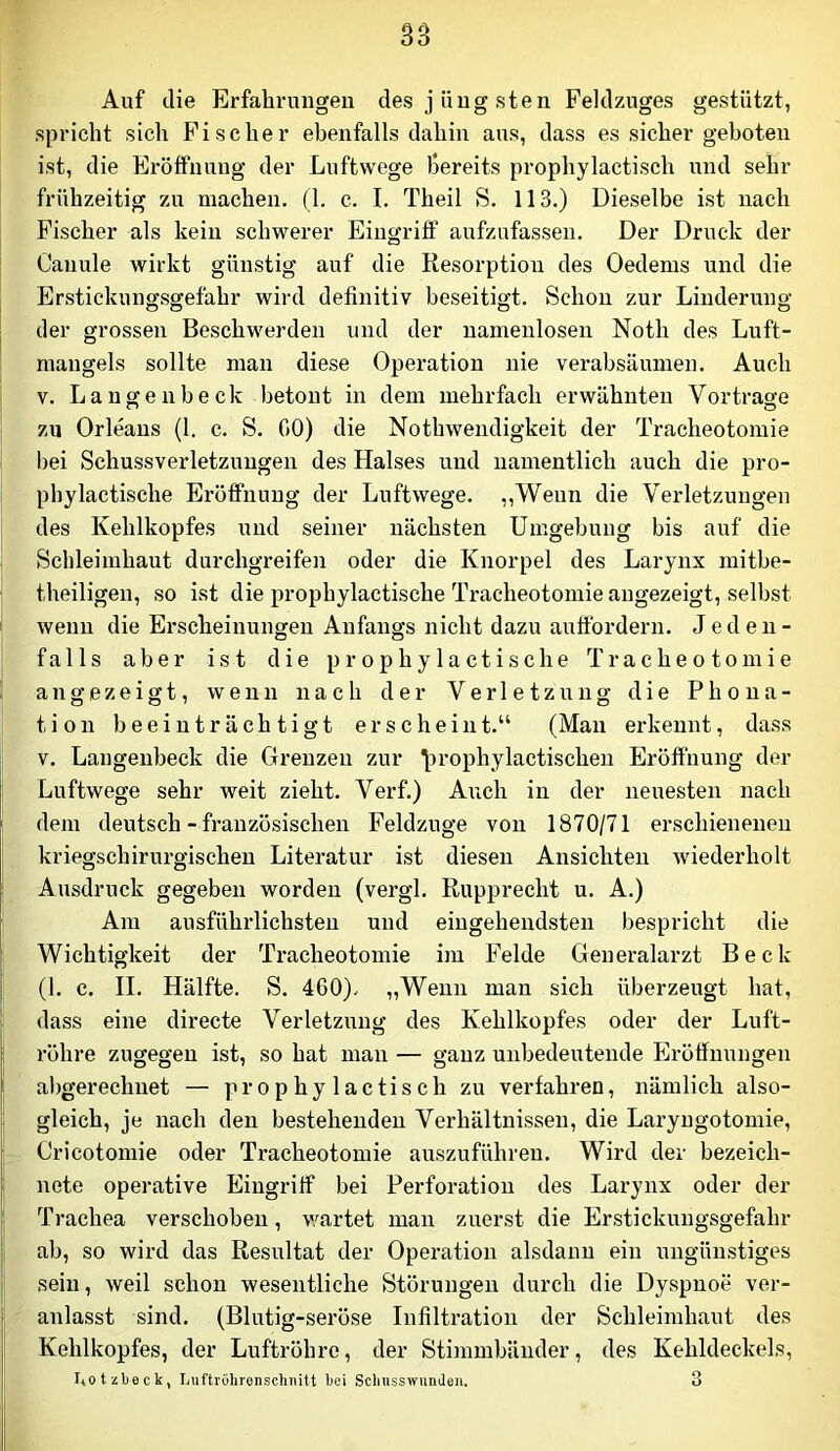Auf die Erfahrungen des jüngsten Feldzuges gestützt, spricht sich Fischer ebenfalls dahin aus, dass es sicher geboten ist, die Eröffnung der Luftwege bereits prophylactisch und sehr frühzeitig zu machen. (1. c. I. Theil S. 113.) Dieselbe ist nach Fischer als kein schwerer Eingriff aufzufassen. Der Druck der Canule wirkt günstig auf die Resorptioii des Oedems und die Erstickungsgefahr wird definitiv beseitigt. Schon zur Linderung der grossen Beschwerden und der namenlosen Noth des Luft- mangels sollte man diese Operation nie verabsäumen. Auch V. La ngenbeck betont in dem mehrfach erwähnten Vor trage zu Orleans (1. c. S. 00) die Nothwendigkeit der Tracheotomie bei Schussverletzungeii des Halses und namentlich auch die pro- phylactische Eröffnung der Luftwege. ,,Wenn die Verletzungen des Kehlkopfes und seiner nächsten Umgebung bis auf die Scldeimhaut durchgreifen oder die Knorpel des Larynx mitbe- theiligen, so ist die prophylactische Tracheotomie angezeigt, selbst wenn die Erscheinungen Anfangs nicht dazu auffordern. Jeden- falls aber ist die prophylactische Tracheotomie an gezeigt, wenn nach der Verletzung die Phona- tion beeinträchtigt erscheint.“ (Man erkennt, dass V. Langenbeck die Grenzen zur \)rophylactischen Eröffnung der Luftwege sehr weit zieht. Verf.) Aiich in der neuesten nach dem deutsch - französischen Feldzuge von 1870/71 erschienenen kriegschirurgischen Literatur ist diesen Ansichten wiederholt Ausdruck gegeben worden (vergl. Rupprecht u. A.) Am ausführlichsten und eingehendsten bespricht die Wichtigkeit der Tracheotomie im Felde Generalarzt Beck (1. c. II. Hälfte, S. 460). „Wenn man sich überzeugt hat, dass eine directe Verletzung des Kehlkopfes oder der Luft- röhre zugegen ist, so hat man — ganz unbedeutende Eröffnungen al)gerechnet — prophylactisch zu verfahren, nämlich also- gleich, je nach den bestehenden Verhältnissen, die Laryngotomie, Cricotomie oder Tracheotomie auszuführen. Wird der bezeich- nete operative Eingriff bei Perforation des Larynx oder der Trachea verschoben, v/artet man zuerst die Erstickungsgefahr ab, so wird das Resultat der Operation alsdann ein ungünstiges sein, weil schon wesentliche Störungen durch die Dyspnoe ver- anlasst sind. (Blutig-seröse Infiltration der Schleimhaut des Kehlkopfes, der Luftröhre, der Stimmbänder, des Kehldeckels, liOtzbeck, liUftrOhronschiiitt bei Sclinsswiinden. 3