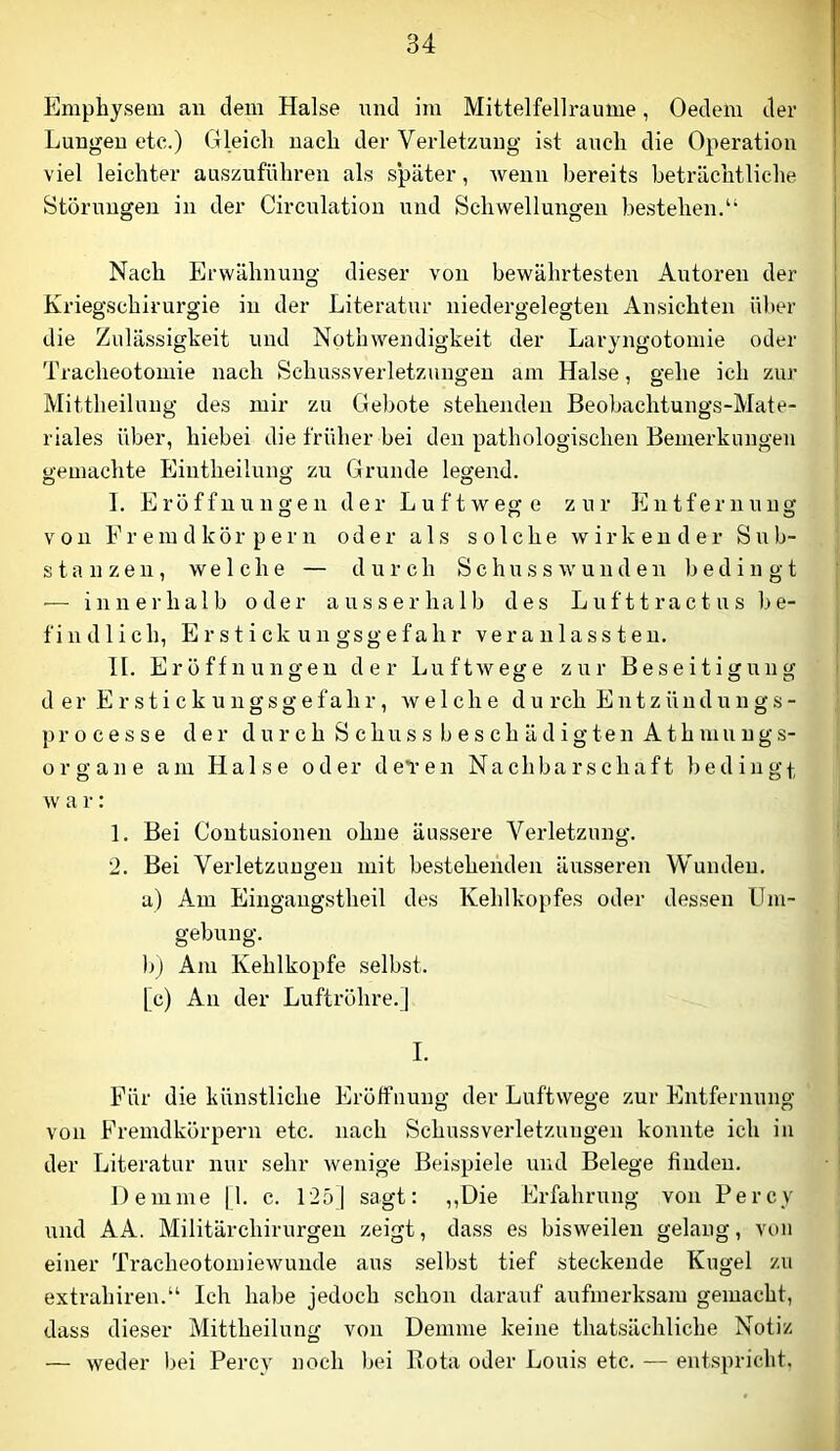 Emphysem an dem Halse und im Mittelfellraume, Oedem der Lungen etc.) Gleich nach der Verletzung ist auch die Operation viel leichter auszuführen als später, wenn bereits beträchtliche Störungen in der Circulation und Schwellungen bestehen.“ Nach Erwähnung dieser von bewährtesten Autoren der Kriegschirurgie in der Literatur niedergelegten Ansichten ül)er die Zulässigkeit und Nothwendigkeit der Laryngotomie oder Tracheotomie nach Schussverletzungen am Halse, gehe ich zur Mittheilung des mir zu Gebote stehenden Beobachtungs-Mate- riales über, hiebei die früher bei den pathologischen Bemerkungen gemachte Eiutheilung zu Grunde legend. I. Eröffnungen der Luftwege zur Entfernung von Fremdkörpern oder als solche wirkender Sub- stanzen, welche — durch Schusswunden b e din g t — innerhalb oder ausserhalb des L u f 11 r a e t u s be- findlich, E r s t i ck u n gsg e f a h r ve r a u 1 a s s t e u. H. Eröffnungen der Luftwege zur Beseitigung d er E r sti ck ungsgefahr, welche du rch Entzündungs- pr o c e s s e der d u r c h S c hu s s b e s c h ä d i g te n A th inu n g s- organe am Halse oder dei-en Nachbarschaft bedingt w a r: I. Bei Contusionen ohne äussere Verletzung. 2. Bel Verletzungen mit bestehenden äusseren Wunden, a) Am Eingangstheil des Kehlkopfes oder dessen Um- gebung. )/) Am Kehlkopfe selbst. [c) An der Luftröhre.] I. Für die künstliche Eröffnung der Luftwege zur Entfernung von Fremdkörpern etc. nach Schussverletzungen konnte ich in der Literatur nur sehr wenige Beispiele und Belege finden. Demme [l. c. 125] sagt: ,,Die Erfahrung von Percy und AA. Militärchirurgen zeigt, dass es bisweilen gelang, von einer Ti'acheotomiewunde aus selbst tief steckende Kugel zu extrahiren.“ Ich habe jedoch schon darauf aufmerksam gemacht, dass dieser Mittheilung von Demme keine thatsächliche Notiz — weder bei Percy noch liei Rota oder Louis etc. — entspricht.