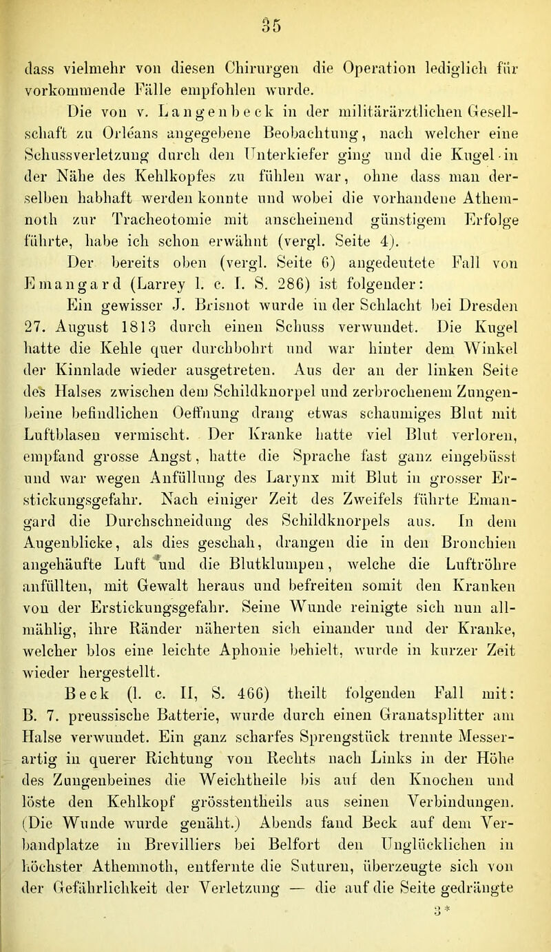 (lass vielmehr von diesen Chirnrgen die Operation lediglich für vorkommende Fälle empfohlen wurde. Die von v. Langen heck in der militärärztlichen Gesell- schaft zn Orleans angegebene Beobachtung, nach welcher eine Schussverletzuug durch den Unterkiefer ging und die Kugel in der Nähe des Kehlkopfes zu fühlen war, ohne dass man der- selben habhaft werden konnte und wobei die vorhandene Atheiu- noth zur Tracheotomie mit anscheinend günstigem Erfolge führte, habe ich schon erwähnt (vergl. Seite 4). Der bereits oben (vergl. Seite G) angedeutete Pall von Emangard (Larrey 1. c. 1. S. 286) ist folgender: Ein gewisser J. Brisnot wurde in der Schlacht bei Dresdoi 27. August 1813 durch einen Schuss verwundet. Die Kugel hatte die Kehle quer durchbohrt und war hinter dem Winkel der Kinnlade wieder ausgetreten. Aus der an der linken Seite de's Halses zwischen dem Schildknorpel und zerbrochenem Zungen- beine befindlichen Oelfnung drang etwas schaumiges Blut mit Luftblasen vermischt. Der Kranke hatte viel Blut verloren, empfand grosse Angst, hatte die Sprache fast ganz eingebüsst und war wegen Anfüllung des Larynx mit Blut in grosser Er- stick uugsgefahr. Nach einiger Zeit des Zweifels führte Eman- gard die Durchschneidung des Sehildknorpels aus. In dem Augenblicke, als dies geschah, drangen die in den Bronchien angehäufte Luft *und die Blutklumpeu, welche die Luftröhre anfüllten, mit Gewalt heraus und befreiten somit den Kranken von der Erstickungsgefahr. Seine Wunde reinigte sich nun all- mählig, ihre Ränder näherten sich einander und der Kranke, welcher blos eine leichte Aphonie behielt, wurde in kurzer Zeit wieder hergestellt. Beck (1. c. II, S. 466) theilt folgenden Fall mit: B. 7. preussische Batterie, wurde durch einen Granatsplitter am Halse verwundet. Ein ganz scharfes Sjirengstück trennte Messer- artig in querer Richtung von Rechts nach Links in der Hohe des Zungenbeines die Weichtheile bis auf den Knochen und löste den Kehlkopf grösstentheils aus seinen Verbindungen. (Die Wunde Avurde genäht.) Abends fand Beek auf dem Ver- bandplätze in Brevilliers bei Beifort den Unglücklichen in liöchster Athemnoth, entfernte die Suturen, überzeugte sich von der Gefährlichkeit der Verletzung — die auf die Seite gedrängte