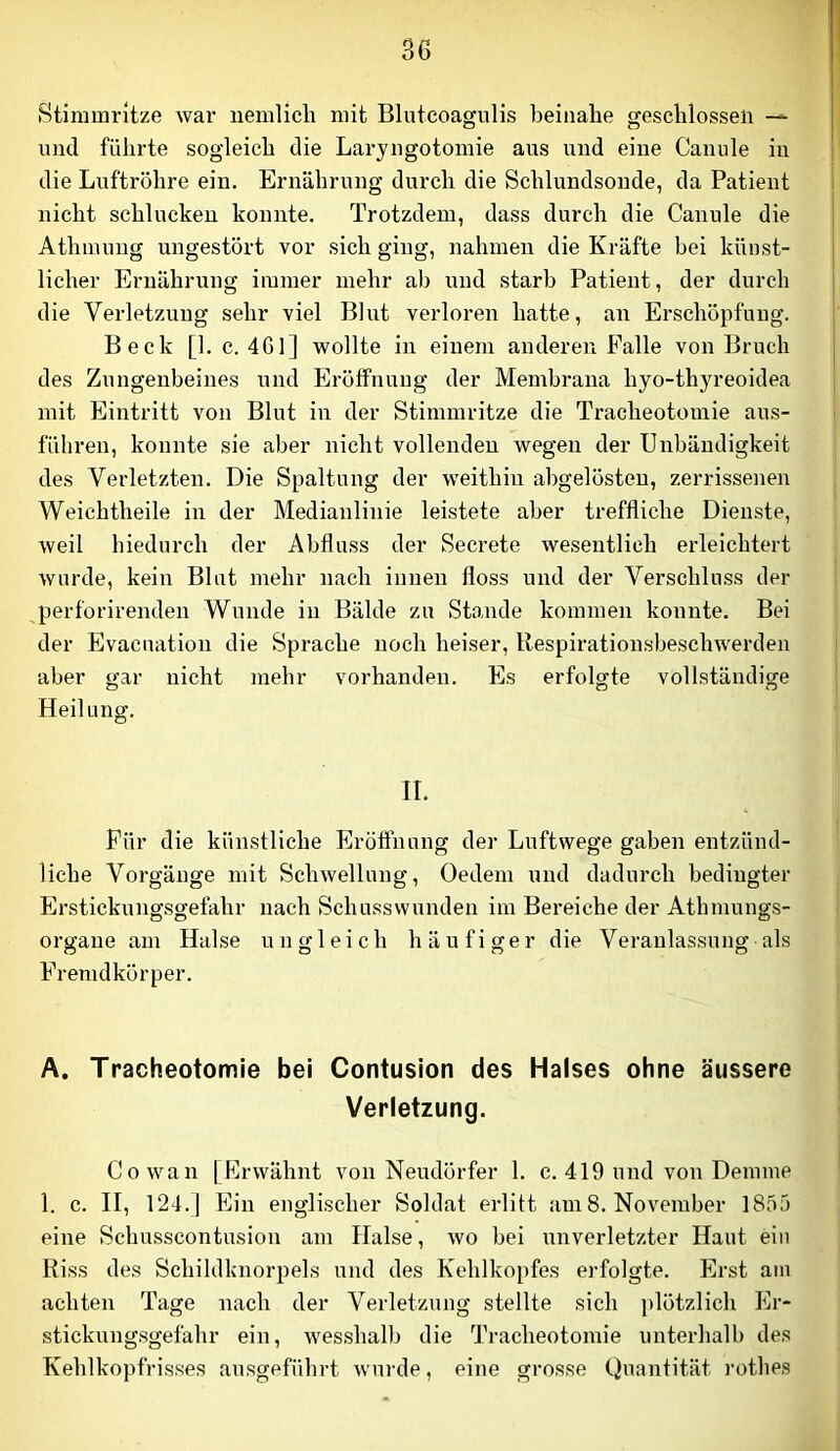 Stimmritze war nemlicli mit Blutcoagulis beinahe geschlossen — und führte sogleich die Lai’yngotomie aus und eine Canule in die Luftröhre ein. Ernährung durch die Schlundsonde, da Patient nicht schlucken konnte. Trotzdem, dass durch die Canule die Athmung ungestört vor sich ging, nahmen die Kräfte bei künst- licher Ei’nährung immer mehr ab und starb Patient, der durch die Verletzung sehr viel Blut verloren hatte, an Erschöpfung. Beck [1. c. 4G1] wollte in einem anderen Falle von Bruch des Zungenbeines und Eröffnung der Membrana hyo-thyreoidea mit Eintritt von Blut in der Stimmritze die Tracheotomie aus- füliren, konnte sie aber nicht vollenden wegen der Unbändigkeit des Verletzten. Die Spaltung der weithin abgelösteu, zerrissenen Weichtheile in der Medianlinie leistete aber treffliche Dienste, weil hiedurch der Abfluss der Secrete wesentlich erleichtert wurde, kein Blut mehr nach innen floss und der Verschluss der perforirenden Wunde in Bälde zu Sto,nde kommen konnte. Bei der Evacuation die Sprache noch heiser, Respirationsbeschwerden aber gar nicht mehr vorhanden. Es erfolgte vollständige Heilung. II. Für die künstliche Erööhnng der Luftwege gaben entzünd- liche Vorgänge mit Schwellung, Oedem und dadurch bedingter Erstickungsgefahr nach Schusswunden im Bereiche der Athmungs- orgaue am Halse ungleich häufiger die Veranlassung als Fremdkörper. A. Tracheotomie bei Contusion des Halses ohne äussere Verletzung. Cowan [Erwähnt von Neudörfer 1. c. 419 und vou Dennne 1. c. II, 124.1 Ein englischer Soldat erlitt am 8. November 1855 eine Schusscontusion am Halse, wo bei unverletzter Haut ein Riss des Schildknorpels und des Kehlkopfes erfolgte. Erst am achten Tage nach der Verletzung stellte sich plötzlich Er- stickungsgefahr ein, wesshalb die Tracheotomie unterhalb des Kehlkopfrisses ausgeführt wui'de, eine grosse Quantität rothes