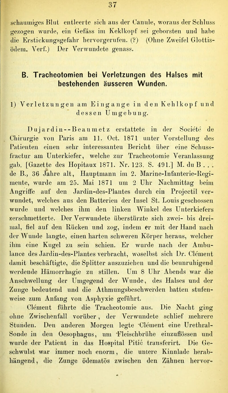 schauiuiges Bkil entleerte sich aus der Canule, woraus der Schluss gezogen wurde, ein Gelass im Keklkopt' sei geborsten und habe die Erstickungsgelahr hervorgerulen. (V) (Ohne Zweifel Glottis- ödem. Verf.) Der Verwundete genass. B. Tracheotomien bei Verletzungen des Halses mit bestehenden äusseren Wunden. 1) Verletzungen am Eingänge in den Kehlkopf und dessen Umgebung. D u j a r d i u - - B ea u m et z erstattete in der Societe de Chirurgie von Paris am 11. Oct. 1871 unter Vorstellung des Patienten einen sehr interessaiiteu Bericht über eine Schuss- fractur am Unterkiefer, welche zur Tracheotomie Veranlassung gab. [Gazette des Hopitaux 1871. Nr. 123. S. 491.] M. du B . . . de B., 36 Jahre alt, Hauptmann im 2. Marine-Infanterie-Regi- mente, wurde am 25. Mai 1871 um 2 Uhr Nachmittag beim Angrille auf den Jardin-des-Plantes durch ein Projectil ver- wundet, welches aus den Batterien der Insel St. Louis geschossen Avurde und welches ihm den linken Winkel des Unterkiefers zerschmetterte. Der Verwundete überstürzte sich zwei- bis drei- mal, fiel auf den Rücken und zog, indem er mit der Hand nach der Wunde langte, einen harten schweren Körper heraus, Avelcher ihm eine Kugel zu sein schien. Er Avurde nach der Ambu- lance des Jardin-des-Plantes verbracht, Avoselbst sich Dr. Clement damit beschäftigte, die Splitter auszuziehen und die beunruhigend Averdende Hämorrhagie zu stillen. Um 8 Uhr Abends Avar die AnscliAvellung der Umgegend der Wunde, des Halses und der Zunge bedeutend und die Athmungsbeschwerden hatten stufen- Aveise zum Anfang von Asphyxie geführt. Clement führte die Tracheotomie aus. Die Nacht ging ohne Zwischenfall vorüber, der Verwundete schlief mehrere Stunden. Den anderen Morgen legte Clement eine Urethral- Sonde in den Oesophagus, um ‘Fleischbrühe einzullössen und Avurde der Patient in das Hospital Pitio transferirt. Die Ge- schAvulst Avar immer noch enorm, die untere Kinnlade herab- hängeud, die Zunge ödematös zwischen den Zähnen hervor-