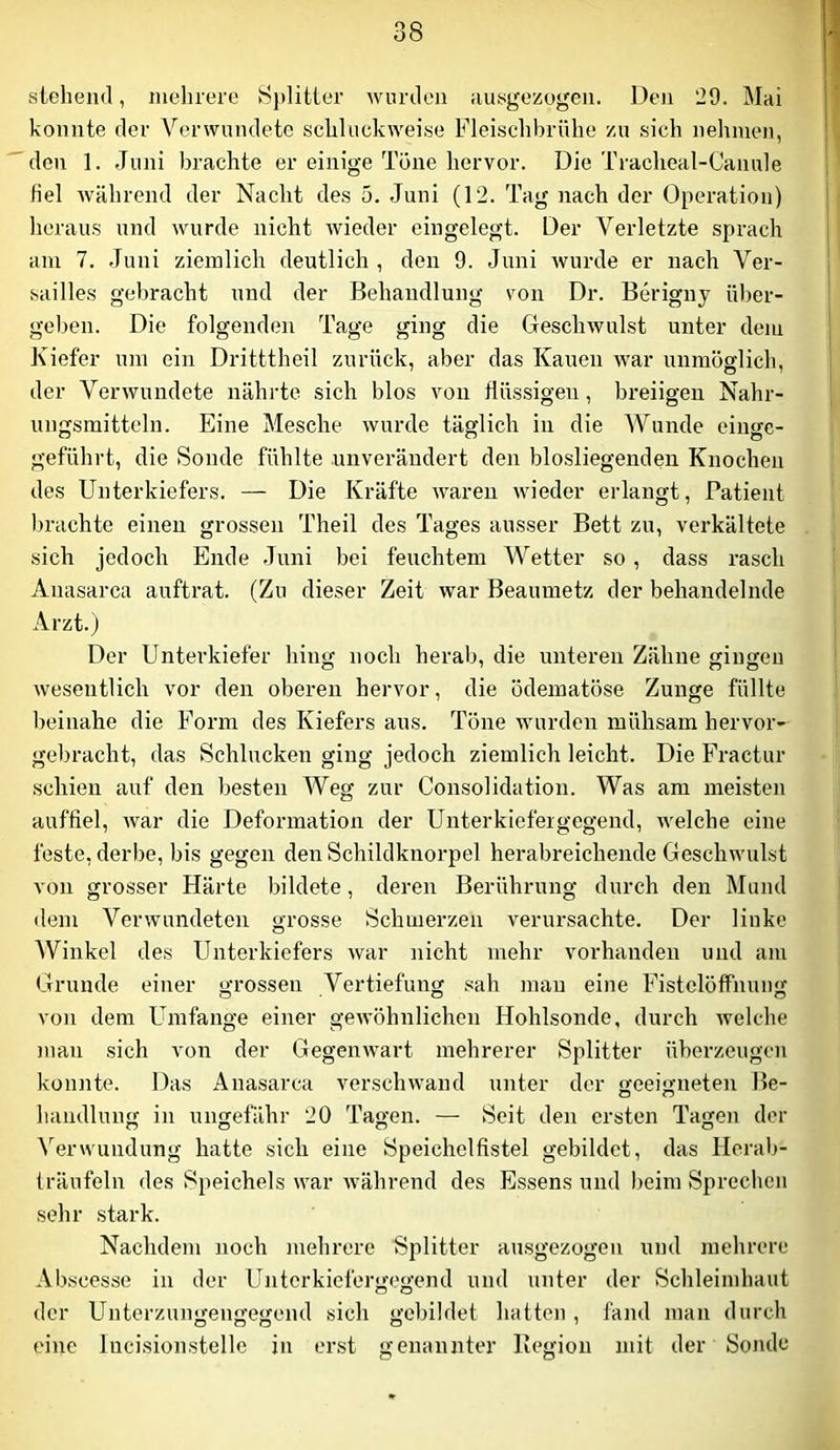 stehend, mehrere 8jditter Avurdoii ausgezogen. Den 29. Mai konnte der Verwundete schluckweise Fleischbrühe zu sich nehmen, den 1. Juni brachte er einige Töne hervor. Die Tracheal-Canule fiel Avährend der Nacht des 5. Juni (12. Tag nach der Operation) heraus und wurde nicht Avieder eingelegt. Der Verletzte sprach am 7. Juni ziemlich deutlich , den 9. Juni Avurde er nach Ver- sailles gebracht und der Behandlung von Dr. Berigny über- geben. Die folgenden Tage ging die GescliAvulst unter dem Kiefer um ein Dritttheil zurück, aber das Kauen Avar unmöglich, der VerAVundete nährte sich blos von flüssigen, breiigen Nahr- ungsmitteln. Eine Mesche Avurde täglich in die AVunde eingc- geführt, die Sonde fühlte unverändert den blosliegenden Knochen des Unterkiefers. — Die Kräfte AAwen Avieder erlangt, Patient l)rachte einen grossen Theil des Tages ausser Bett zu, verkältete sich jedoch Ende Juni bei feuchtem Wetter so, dass rasch Anasarca auftrat. (Zu dieser Zeit war Beaumetz der behandelnde Arzt.) Der Unterkiefer hing noch herab, die unteren Zähne gingen Avesentlich vor den oberen hervor, die ödematöse Zunge füllte beinahe die Form des Kiefers aus. Töne wurden mühsam hervor- gebracht, das Schlucken ging jedoch ziemlich leicht. Die Fractur schien auf den besten AVeg zur Consolidation. Was am meisten auffiel, Avar die Deformation der Unterkiefergegend, Avelche eine feste, derbe, bis gegen den Schildknorpel herabreichende Geschwulst von grosser Härte bildete, deren Berührung durch den Mund <lem VerAvundeten grosse Schmerzen verursachte. Der linke AVinkel des Unterkiefers Avar nicht mehr vorhanden und am Grunde einer grossen Vertiefung sah mau eine Fistclöflfnung von dem Umfange einer geAvöhnlichen Hohlsonde, durch Avelche man sich von der GegeuAvart mehrerer Splitter überzeugen konnte. Das Anasarca verscliAvand unter der <>-eeiffneten Be- handlung in ungefähr 20 Tagen. — Seit den ersten Tagen der Verwundung hatte sich eine Speichclfistel gebildet, das Horab- träufeln des Speichels war Avährend des Essens und beim Sprechen sehr stark. Nachdem noch mehrere Splitter ausgezogen und mehrere Abscesse in der Unterkiefergegend und unter der Schleimhaut der Unterzungengegend sich gebildet hatten , fand man durch eine lucisionstelle in erst genannter Begion mit der Sonde