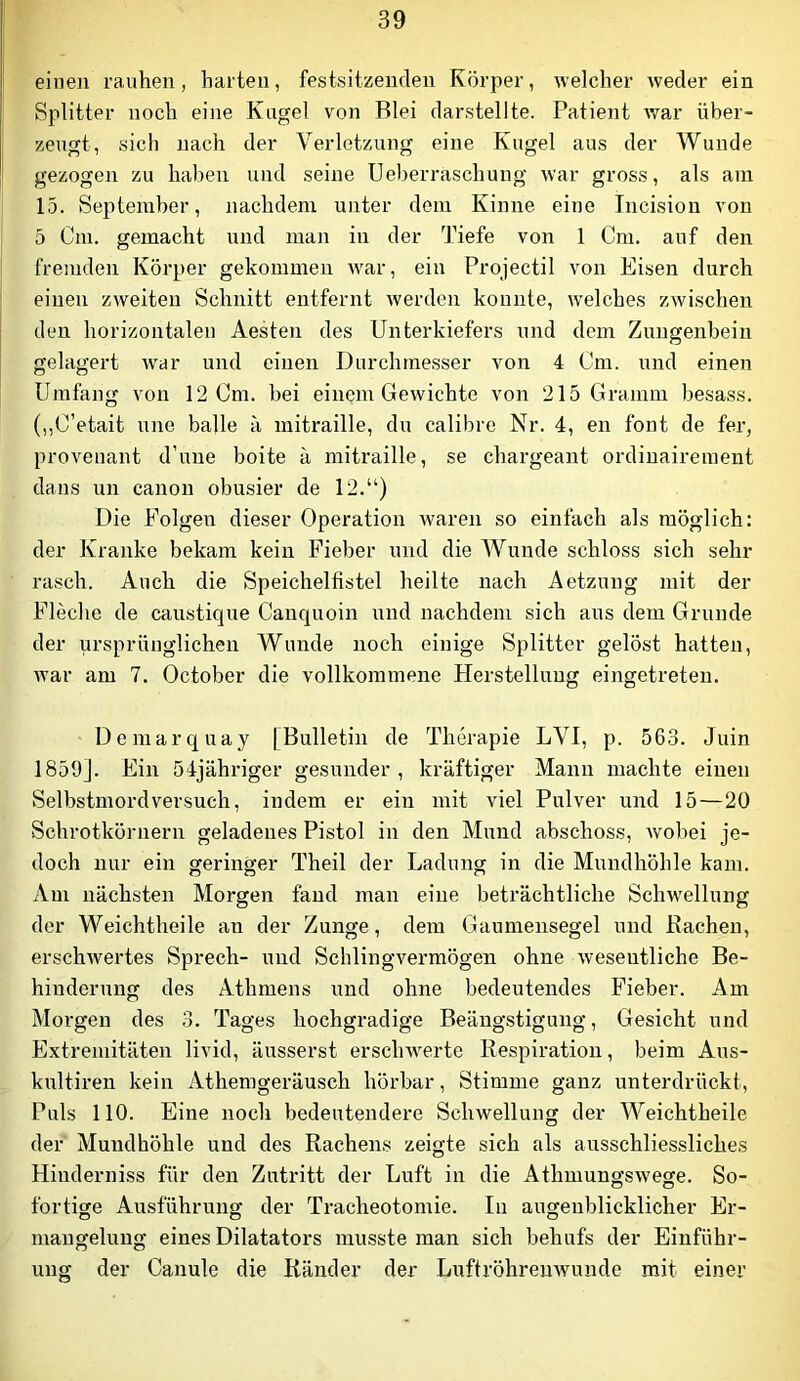 einen rauhen, harten, festsitzenclen Körper, welcher weder ein Splitter noch eine Kugel von Blei darstellte. Patient war über- zeugt, sich nach der Verletzung eine Kugel aus der Wunde gezogen zu haben und seine Ueberraschung war gross, als am 15. September, nachdem unter dem Kinne eine Incision von 5 Cm. gemacht und man in der 3hefe von 1 Cm, auf den fremden Körper gekommen war, ein Projectil von Eisen durch einen zweiten Schnitt entfernt werden konnte, welches zwischen den horizontalen Aesten des Unterkiefers und dem Zungenbein gelagert war und einen Durchmesser von 4 Cm. und einen Umfang von 12 Cm. bei einem Gewichte von 215 Gramm besass. (,,C’etait une balle a mitraille, du calibre Nr. 4, en font de fer, proveuant d’une boite a mitraille, se chargeant ordinairement dans un canon obusier de 12.“) Die Folgen dieser Operation waren so einfach als möglich: der Kranke bekam kein Fieber und die Wunde schloss sich sehr rasch. Auch die Speichelfistel heilte nach Aetzung mit der Fleche de caustique Canquoin und nachdem sich aus dem Grunde der ursprünglichen Wunde noch einige Splitter gelöst hatten, war am 7. October die vollkommene Herstellung eingetreten. Demarquay [Bulletin de Therapie LVI, p. 563. Juin 1859]. Ein 54jähriger gesunder, kräftiger Mann machte einen Selbstmordversuch, indem er ein mit viel Pulver und 15—20 Schrotkörnern geladenes Pistol in den Mund abschoss, Avobei je- doch nur ein geringer Theil der Ladung in die Mundhöhle kam. Am nächsten Morgen fand man eine beträchtliche Schw'ellung der Weichtheile an der Zunge, dem Gaumensegel und Bachen, erschAvertes Sprech- und SchlingAmrmögen ohne Aveseutliche Be- hinderung des Athmens und ohne bedeutendes Fieber. Am Morgen des 3. Tages hochgradige Beängstigung, Gesicht und Extremitäten livid, äusserst erscliAA^erte Respiration, beim Aus- kultii’en kein Athemgeräusch hörbar, Stimme ganz unterdrückt. Puls 110. Eine noch bedeutendere Schwellung der Weichtheile der Mundhöhle und des Rachens zeigte sich als ausschliessliches Hinderniss für den Zutritt der Luft in die Athmungswege. So- fortige Ausführung der Tracheotomie. In augenblicklicher Er- mangelung eines Dilatators musste man sich behufs der Einführ- ung der Canule die Ränder der LuftröhreuAvunde mit einer