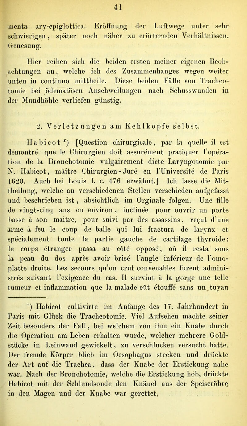 iiieiita ary-epiglottica. Eröftniuig der Luftwege unter sehr schwierigen, später noch näher zu erörternden Verhältnissen, (ienesung. Hier reihen sich die beiden ersten meiner eigenen Beob- aclitungen an, Avelche ich des Zusammenhanges Avegen Aveiter unten in continuo mittheile. Diese beiden Fälle von Tracheo- tomie bei ödematösen AnschAvellungen nach SchussAvunden in der Mundhöhle verliefen günstig. 2. Verletzungen am Kehlkopfe s'elbst. Ha bi cot*) [Question chirurgicale, par la quelle il est demoiitre que le Chirurgien doit assurement pratiquer l’opera- tion de la Bronchotomie vulgairement dicte Laryngotomie par N. Habicot, niäitre Chirurgien-Jure en l’üniversite de Paris 1()20. Auch bei Louis 1. c. 476 erwähnt.] Ich lasse die Mit- theilung, Avelche an verschiedenen Stellen verschieden aufgefasst und beschrieben ist, absichtlich im Oi'ginale folgen. Une fille de vingt-cinq ans ou environ , inclinee pour ouvrir nn porte hasse ä son maitre, pour suivi par des assassins, reyut d’nne arme ä feu le coup de balle qui lui fractura de larynx et specialement toute la partie gauche de cartilage thyroide: le corps etranger passa au cote oppose, oü il resta sous la peau du dos apres avoir brise l’angle inferieur de Tomo- platte droite. Les secours qu’on crut couvenables furent admini- stres suivant Texigence du cas. Il survint ä la gorge une teile tumeur et inflammation que la malade eüt etouffe saus un^tuyau *) Habicot cultivirte im Anfänge des 17. Jahrhundert in Paris mit Glück die Tracheotomie. Viel Aufsehen tnachte seiner Zeit besonders der Fall, bei welchem von ihm ein Knabe durch die Operation am Leben erhalten Avurde, Avelcher mehrere Gold- stücke in LeiiiAvand gewickelt, zu verschlucken versucht hatte. Der fremde Körper blieb im Oesophagus stecken und drückte der Art auf die Trachea, dass der Knabe der Erstickung nahe Avar. Nach der Bronchotomie, Avelche die Erstickung hob, drückte Habicot mit der Schlundsonde den Knäuel aus der Speiseröhre in den Magen und der Knabe Avar gerettet,