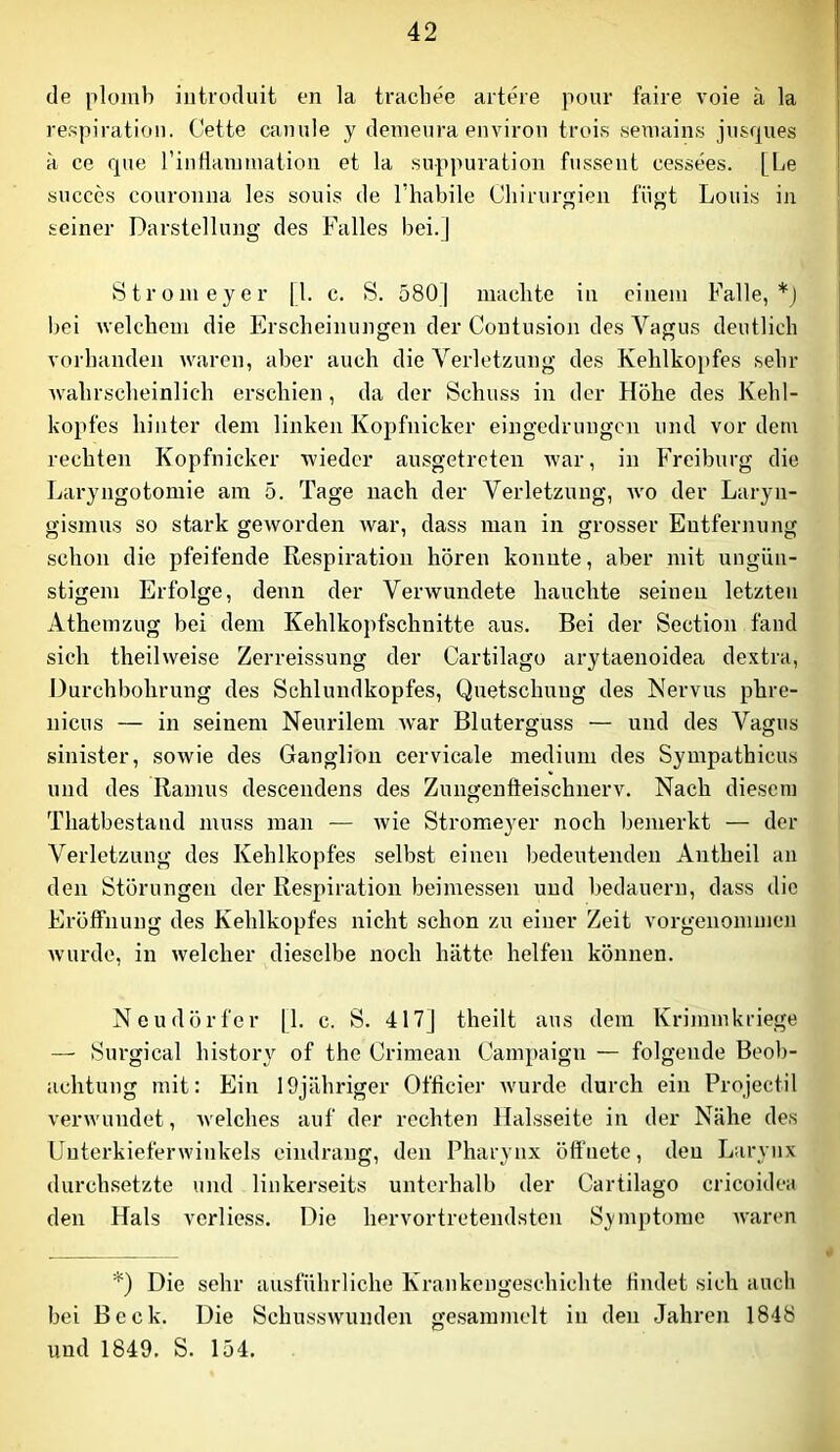de plomb iiitroduit en la tracliee arteie pour faire voie ä la respiration. Cette camile y denieura environ trois semains jiisques k ce que riiiHaiimiatioii et la suppuration fusseiit cessees. [Le siicces couroiiiia les souis de Thabile Chirurgien fügt Louis in seiner Darstellung des Falles bei.] 8tronieyer [1. c. 8. 5801 maehte in einem Falle,*) Imi Avelclicm die Erscheinungen der Coutusion des Vagus deutlich vorhanden waren, aber auch die Verletzung des Kehlkopfes sehr wahrscheinlich erschien, da der 8chuss in der Höhe des Kehl- kopfes hinter dem linken Kopfnicker eingedrungen und vor dem rechten Kopfnicker wieder ansgetreten Avar, in Freiburg die Laryngotomie am 5. Tage nach der Verletzung, avo der Laryn- gismus so stark gCAVorden Avar, dass man in grosser Entfernung schon die pfeifende Respiration hören konnte, aber mit ungün- stigem Erfolge, denn der Verwundete hauchte seinen letzten Athemzug bei dem Kehlkopfschnitte aus. Bei der Section fand sich theÜAveise Zerreissung der Cartilago arytaenoidea dextra, Durchbohrung des Schlundkopfes, Quetschung des Nervus phre- nicus — in seinem Neurilem Avar Bluterguss — und des Vagus sinister, soAvie des Ganglion cervicale medium des Sympathicus und des Ramus descendens des Zungenfteischnerv. Nach diesem Thatbestand muss man — Avie Stromeyer noch bemerkt — der Verletzung des Kehlkopfes selbst einen bedeutenden Antheil an den Störungen der Respiration beimessen und bedauern, dass die Eröffnung des Kehlkopfes nicht schon zu einer Zeit vorgenommen Avurde, in Avelcher dieselbe noch hätte helfen können. Neudörfer [1. c. 8. 417] theilt aus dem Kriinmkriege — Surgical histor}^ of the Crimean Campaign — folgende Beob- achtung mit: Ein löjähriger Officier AVurde durch ein Projectil verwundet, Avelches auf der rechten Halsseite in der Nähe des Uuterkieferwinkels eindrang, den Pharynx öffnete, den Laryux durchsetzte und linkerseits unterhalb der Cartilago cricoidea den Hals verliess. Die hervortretendsten Symptome Avaren *) Die sehr ausführliche Krankengeschichte findet sich auch bei Beck. Die SchussAvunden ge.sammelt in den Jahren 1848 und 1849. S. 154.