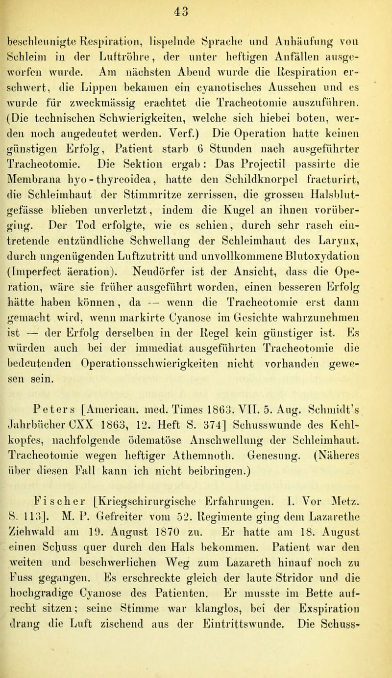 beschleunigte Respiration, lis})elncle Sprache und x\nhäufung von Schleim in der Ijuftrohre, der unter heftigen Anfällen ausge- worfen wurde. Am nächsten Abend wurde die Respiration er- schwert, die Lippen bekamen ein cyanotisches Aussehen und es wurde für zweckmässig erachtet die Tracheotomie auszuführen. (Die technischen Schwierigkeiten, welche sich hiebei boten, wer- den noch angedeutet werden. Verf.) Die Operation hatte keinen günstigen Erfolg, Patient starb 6 Stunden nach ausgeführter Tracheotomie. Die Sektion ergab: Das Projectil passirte die Membrana hyo - thyreoidea, hatte den vSchildknorpel fracturirt, die Schleimhaut der Stimmritze zerrissen, die grossen Halsblut- gefässe blieben unverletzt, indem die Kugel an ihnen vorüber- ging. Der Tod erfolgte, wie es schien, durch sehr rasch ein- tretendo entzündliche Schwellung der Schleimhaut des Larynx, durch ungenügenden Luftzutritt und unvollkommene ßlutoxydation (Imperfect äeration). Neudörfer ist der Ansicht, dass die Ope- ration, wäre sie früher ausgeführt worden, einen besseren Erfolg hätte haben können, da — wenn die Tracheotomie erst dann gemacht wird, Avenn markirte Cyanose im Gesichte wahrzunehmen ist —der Erfolg derselben in der Regel kein günstiger ist. his würden auch bei der immediat ausgeführten Tracheotomie die bedeutenden OperationsschAvierigkeiten nicht vorhanden gcAvc- sen sein. Peters | American, med. Times 1863. VII. 5. Aug. Schniidt’s Jahrbücher CXX 1863, 12. Heft S. 374] Schusswunde des Kehl- kopfes, nachfolgende ödematöse AnscliAvellung der Schleimhaut. Tracheotomie Avegen heftiger Athemnoth. Genesung. (Näheres über diesen Fall kann ich nicht beibringen.) Fischer [Kriegschirurgische Erfahrungen. I. Vor Metz. S. 113]. M. P. Gefreiter vom 52. Regimente ging dem Lazarethe ZieliAvald am 19. August 1870 zu. Er hatte am 18. August einen Schuss quer durch den Hals bekommen. Patient Avar den Aveiten und bescliAverlichen Weg zum Lazareth hinauf noch zu Fuss gegangen. Es erschreckte gleich der laute Stridor und die hochgradige Cyanose des Patienten. Er musste im Bette auf- recht sitzen; seine Stimme Avar klanglos, bei der Exspiration drang die Luft zischend aus der EintrittsAvunde. Die Schuss-