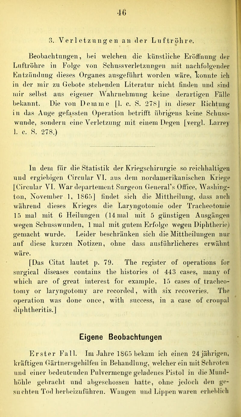 4C 3, Verletzungen an der Luftröhre. Beobachtungen, l)ei welchen die künstliche Eröffnung der Luftröhre in Folge von Schussverletznugen mit nachfolgender Entzündung dieses Organes ausgeführt worden wäre, l’ounte ich in der mir zu Gebote stehenden Literatur nicht finden und sind mir selbst aus eigener Wahrnehmuno' keine derartio-en Fälle o o o bekannt. Die von Dem me [1. c. S. 2781 in dieser Eichtung in das Auge gefassten Operation betrifft übrigens keine Schuss- wunde, sondern eine Verletzung mit einem Degen [vergl. Larrey 1. c. S. 278.) In dem für die Statistik der Kriegschirnrgie so reiehhaltio-en und ergiebigen Circular VT. aus dem nordamerikanischen Kriege [Circular VI. War deparfement Snrgeon General’s Office, Washing- ton, November 1, ISGriJ findet sich die Mittheilung, dass auch während dieses Krieges die Laryugotomie oder Tracheotomie 15 mal mit G Heilungen (14 mal mit 5 günstigen Ausgängen wegen Schusswunden, 1 mal mit gutem Erfolge Avegeu Diphtherie) gemacht wurde. Leider lieschräuken sich die Mittheilungen nur auf diese kurzen Notizen, ohne dass ausführlicheres erwähnt wäre. [Das Citat lautet p. 79. The register of operations for surgical diseases contains the histories ot 443 cases, many of which are of great interest for example, 15 cases of tracheo- tomy or laryngotomy are recoi'ded, with six recoveries. The Operation was done once, with success, in a case of croiipal diphtheritis.] Eigene Beobachtungen Erster Fall. Iin Jahre 1SC5 bekam ich einen 24jährigen, kräftigen Gärtner.sgehilfen in Behandlung, welcher ein mit Schroten und einer bedeutenden Pulvermeuge geladenes Fistol in die Mund- O O höhle gebracht und abgeschossen hatte, ohne jedoch den ge- suchten Tod herbeizuführen. Wangen und Lippen waren erheblich