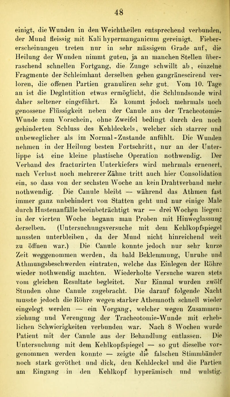 einigt, die Wunden in den Weichtlieilen entsprechend verbunden, der Mund fleissig mit Kali hypermangunicum gereinigt. Fieber- erscheinungen treten nur in sehr mäs.sigem Grade auf, die Heilung der Wunden nimmt guten, ja an manchen Stellen über- raschend schnellen Fortgang, die Zunge schwillt ab, einzelne Fragmente der Schleimhaut derselben gehen gangränescirend ver- loren, die offenen Partien granuliren sehr gut. Vom 10. Tage an ist die Deglutition etwas ermöglicht, die Schlundsonde wird daher seltener eingeführt. Es kommt jedoch mehrmals noch genossene Flüssigkeit neben der Canule aus der Tracheotomie- Wunde zum Vorschein, ohne Zweifel bedingt durch den noch gehinderten Schluss des Kehldeckels, welcher sich starrer und unbeweglicher als im Normal-Zustande anfühlt. Die AVunden nehmen in der Heilung besten Fortschritt, nur an der Unter- lippe ist eine kleine plastische Operation nothwendig. Der Verband des fracturirten Unterkiefers wird mehrmals erneuert, nach Verlust noch mehrerer Zähne tritt auch hier Consolidation ein, so dass von der .sechsten Woche an kein Drahtvei’band mehr nothwendig. Die Canule bleibt — während das Athmen fast immer ganz unbehindert von Statten geht und nur einige Male durch Hustenanfdlle beeinbeträchtigt war — drei Wochen liegen: in der vierten Woche begann man Proben mit Hinweglassuug derselben. (Untersuchungsversuche mit dem Kehlkopfspiegel mussten unterbleiben, da der Mund nicht hinreichend weit zu öffnen war.) Die Canule konnte jedoch nur sehr kurze Zeit weggenommen werden, da bald Beklemmung, Unruhe und Athmnugsbeschwerden eintraten, welche das Einlegen der Röhre wieder nothwendig machten. Wiederholte Versuche waren stets vom gleichen Resultate begleitet. Nur Einmal wurden zwölf Stunden ohne Canule zugebracht. Die darauf folgende Nacht musste jedoch die Röhre wegen starker Athemnoth schnell wieder eingelegt werden — ein Vorgang, welcher wegen Zusammen- ziehung und Verengung der Tracheotomie-Wunde mit erheb- lichen Schwierigkeiten verbunden war. Nach 8 AVochen wurde Patient mit der Canule aus der Behandlung entlassen. Die Untersuchung mit dem Kehlkopfspiegel — so gut die,selbe vor- genommen werden konnte — zeigte die falschen Stimmbänder noch stark geröthet und dick, den Kehldeckel und die Partien am Eingang in den Kehlkopf hyperämisch und wulstig.
