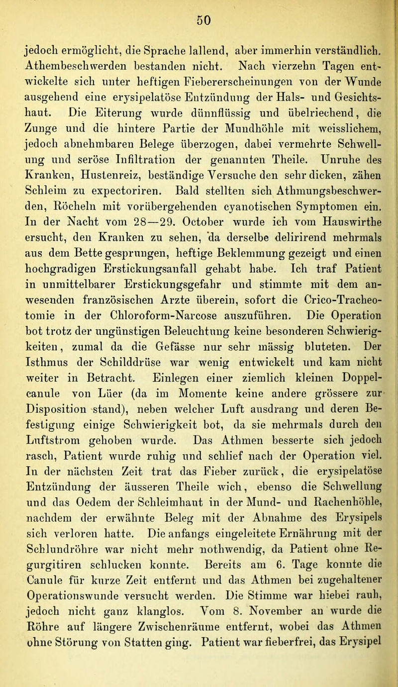 jedoeli ermöglicht, die Sprache lallend, aber immerhin verständlich. Athembeschwerden bestanden nicht. Nach vierzehn Tagen ent' wickelte sich unter heftigen Fiebererscheinungen von der Wunde ausgehend eine erysipelatöse Entzündung der Hals- und Gesichts- haut. Die Eiterung wurde dünnflüssig und übelriechend, die Zunge und die hintere Partie der Mundhöhle mit weisslichem, jedoch abnehmbaren Belege überzogen, dabei vermehrte Schwell- ung und seröse Infiltration der genannten Theile. Unruhe des Kranken, Hustenreiz, beständige Versuche den sehr dicken, zähen Schleim zu expectoriren. Bald stellten sich Athmungsbeschwer- den. Röcheln mit vorübergehenden cyanotischen Symptomen ein. In der Nacht vom 28—29. October wurde ich vom Hauswirthe ersucht, den Kranken zu sehen, da derselbe delirirend mehrmals aus dem Bette gesprungen, heftige Beklemmung gezeigt und einen hochgradigen Erstickungsanfall gehabt habe. Ich traf Patient in unmittelbarer Erstickungsgefahr und stimmte mit dem an- wesenden französischen Arzte überein, sofort die Crico-Tracheo- tomie in der Chloroform-Narcose auszuführen. Die Operation bot trotz der ungünstigen Beleuchtung keine besonderen Schwierig- keiten , zumal da die Gefässe nur sehr mässig bluteten. Der Isthmus der Schilddrüse war wenig entwickelt und kam nicht weiter in Betracht. Einlegen einer ziemlich kleinen Doppel- canule von Lüer (da im Momente keine andere grössere zur- Disposition stand), neben welcher Luft ausdrang und deren Be- festigung einige Schwierigkeit bot, da sie mehrmals durch den Luftstrom gehoben wurde. Das Athmen besserte sich jedoch rasch, Patient wurde ruhig und schlief nach der Operation viel. In der nächsten Zeit trat das Fieber zurück, die erysipelatöse Entzündung der äusseren Theile wich, ebenso die Schwellung und das Oedem der Schleimhaut in der Mund- und Rachenhöhle, nachdem der erwähnte Beleg mit der Abnahme des Erysipels sich verloren hatte. Die anfangs eingeleitete Ernährung mit der Schlundröhre war nicht mehr nothwendig, da Patient ohne Re- gurgitiren schlucken konnte. Bereits am 6. Tage konnte die Canule für kurze Zeit entfernt und das Athmen bei zugehaltener Operationswunde versucht werden. Die Stimme Avar hiebei raub, jedoch nicht ganz klanglos. Vom 8. November an wurde die Röhre auf längere Zwischenräume entfernt, wobei das Athmen ohne Störung von Statten ging. Patient war fieberfrei, das Erysipel