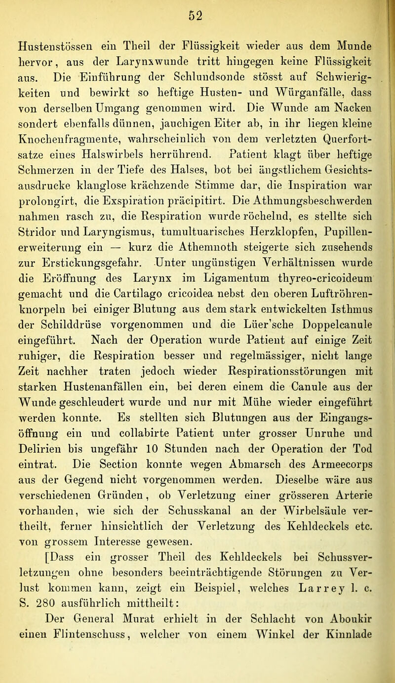 Hustenstössen ein Theil der Flüssigkeit wieder aus dem Munde hervor, aus der Larynxwunde tritt hingegen keine Flüssigkeit aus. Die Einführung der Schluudsonde stösst auf Schwierig- keiten und bewirkt so heftige Husten- und Würganfälle, dass von derselben Umgang genommen wird. Die Wunde am Nacken sondert el)enfalls dünnen, jauchigen Eiter ab, in ihr liegen kleine Knocheiifragmente, wahrscheinlich von dem verletzten Querfort- satze eiues Halswirbels herrührend. Patient klagt über heftige Schmerzen in der Tiefe des Halses, bot bei ängstlichem Gesichts- ausdrucke klanglose krächzende Stimme dar, die Inspiration war prolongirt, die Exspiration präcipitirt. Die Athmungsbeschwerden nahmen rasch zu, die Respiration wurde röchelnd, es stellte sich Stridor und Laryngismus, tumultuarisches Herzklopfen, Pupillen- erweiterung ein — kurz die Athemnoth steigerte sich zusehends zur Erstickungsgefahr. Unter ungünstigen Verhältnissen wurde die Eröffnung des Larynx im Ligamentum thyreo-cricoideum gemacht und die Cartilago cricoidea nebst den oberen Luftröhren- knorpeln bei einiger Blutung aus dem stark entwickelten Isthmus der Schilddrüse vorgenommen und die Lüer’sche Doppelcanule eingeführt. Nach der Operation wurde Patient auf einige Zeit ruhiger, die Respiration besser und regelmässiger, nicht lange Zeit nachher traten jedoch wieder Respirationsstörungen mit starken Hustenanfällen ein, bei deren einem die Canule aus der Wunde geschleudert wurde und nur mit Mühe wieder eingeführt werden konnte. Es stellten sich Blutungen aus der Eingangs- Öffnung ein und collabirte Patient unter grosser Unruhe und Delirien bis ungefähr 10 Stunden nach der Operation der Tod eintrat. Die Section konnte Avegen Abmarsch des Armeecorps aus der Gegend nicht vorgeuommen werden. Dieselbe wäre aus verschiedenen Gründen, ob Verletzung einer grösseren Arterie vorhanden, wie sich der Schusskanal an der Wirbelsäule ver- theilt, ferner hinsichtlich der Verletzung des Kehldeckels etc. von grossem Interesse gewesen. [Dass ein grosser Theil des Kehldeckels bei Schussver- letzungen ohne besonders beeinträchtigende Störungen zu Ver- lust kommen kann, zeigt ein Beispiel, welches Larrey 1. c. S. 280 ausführlich mittheilt: Der General Murat erhielt in der Schlacht von Aboukir einen Flintenschuss, welcher von einem Winkel der Kinnlade