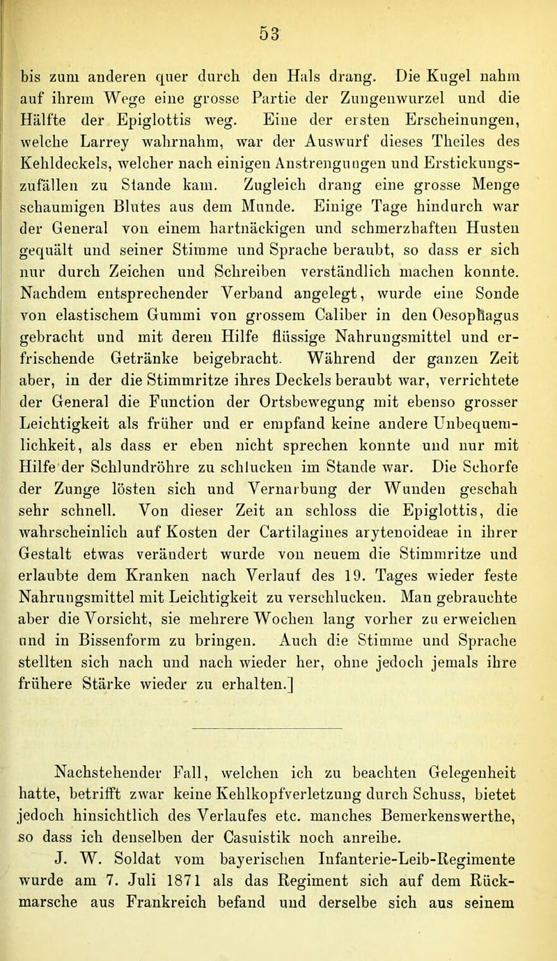bis zum anderen quer durch den Hals drang. Die Kugel nahm auf ihrem Wege eine grosse Partie der Zungenwurzel und die Hälfte der Epiglottis weg. Eine der eisten Erscheinungen, welche Larrey wahrnahm, war der Auswurf dieses Theiles des Kehldeckels, welcher nach einigen Anstrengungen und Erstickungs- zufällen zu Stande kam. Zugleich drang eine grosse Menge schaumigen Blutes aus dem Munde. Einige Tage hindurch war der General von einem hartnäckigen und schmerzhaften Husten gequält und seiner Stimme und Sprache beraubt, so dass er sich nur durch Zeichen und Schreiben verständlich machen konnte. Nachdem entsprechender Verband angelegt, wurde eine Sonde von elastischem Gummi von grossem Caliber in den Oesophagus gebracht und mit deren Hilfe fliis.sige Nahrungsmittel und er- frischende Getränke beigebracht. Während der ganzen Zeit aber, in der die Stimmritze ihres Deckels beraubt war, verrichtete der General die Function der Ortsbewegung mit ebenso grosser Leichtigkeit als früher und er empfand keine andere Unbequem- lichkeit, als dass er eben nicht sprechen konnte und nur mit Hilfe'der Schlundröhre zu schlucken im Stande war. Die Schorfe der Zunge lösten sich und Vernarbung der Wunden geschah sehr schnell. Von dieser Zeit an schloss die Epiglottis, die wahrscheinlich auf Kosten der Cartilagines arytenoideae in ihrer Gestalt etwas verändert wurde von neuem die Stimmritze und erlaubte dem Kranken nach Verlauf des 19. Tages wieder feste Nahrungsmittel mit Leichtigkeit zu verschlucken. Man gebrauchte aber die Vorsicht, sie mehrere Wochen lang vorher zu erweichen und in Bissenform zu bringen. Auch die Stimrae und Sprache stellten sich nach und nach wieder her, ohne jedoch jemals ihre frühere Stärke wieder zu erhalten.] Nachstehender Fall, welchen ich zu beachten Gelegenheit hatte, betrifft zwar keine Kehlkopfverletzung durch Schuss, bietet jedoch hinsichtlich des Verlaufes etc. manches Bemerkeuswerthe, so dass ich denselben der Casuistik noch anreihe. J. W. Soldat vom bayerischen Infanterie-Leib-Regimente wurde am 7. Juli 1871 als das Regiment sich auf dem Rück- märsche aus Frankreich befand und derselbe sich aus seinem