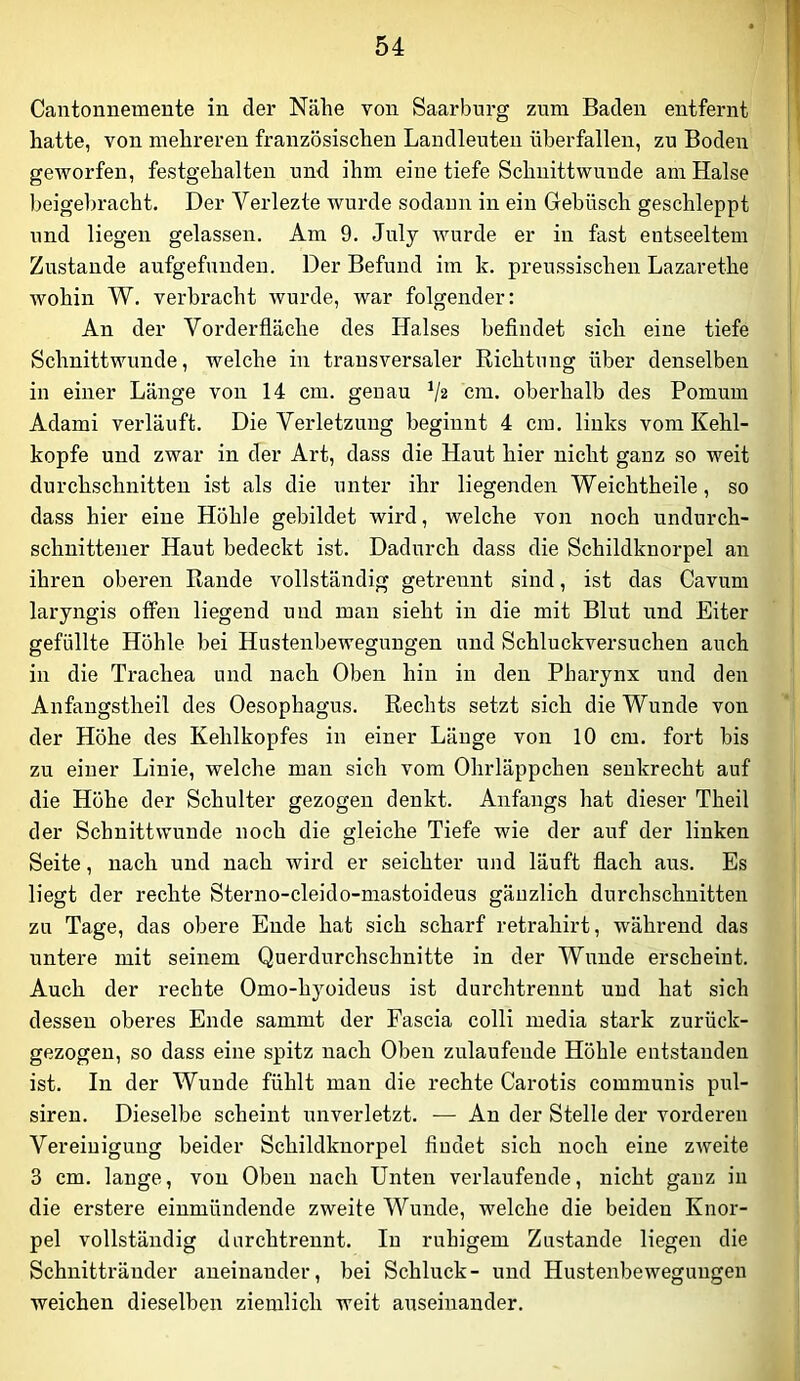Cantonnemente iu der Nähe von Saar bürg zum Baden entfernt hatte, von mehreren französischen Landleuten überfallen, zu Boden geworfen, festgehalten und ihm eine tiefe Schnittwunde am Halse beigel)racht. Der Verlezte wurde sodann in ein Gebüsch geschleppt und liegen gelassen. Am 9. July wurde er in fast eutseeltem Zustande aufgefunden. Der Befund im k. preussischen Lazarethe wohin W. verbracht wurde, war folgender: An der Vorderfläche des Halses beflndet sich eine tiefe Schnittwunde, welche in transversaler Richtung über denselben in einer Länge von 14 cm. genau V2 cm. oberhalb des Pomuin Adami verläuft. Die Verletzung beginnt 4 cm. links vom Kehl- kopfe und zwar in der Art, dass die Haut hier nicht ganz so weit durchschnitten ist als die unter ihr liegenden Weichtheile, so dass hier eine Höhle gebildet wird, welche Amn noch undurch- schnittener Haut bedeckt ist. Dadurch dass die Schildknorpel an ihren oberen Rande vollständig getrennt sind, ist das Cavum laryngis offen liegend und man sieht in die mit Blut und Eiter gefüllte Höhle bei Hustenbewegungen und Schluckversuchen auch in die Trachea und nach Oben hin in den Pharynx und den Anfangstheil des Oesophagus. Rechts setzt sich die Wunde von der Höhe des Kehlkopfes in einer Länge von 10 cm. fort bis zu einer Linie, welche man sich vom Ohrläppchen senkrecht auf die Höhe der Schulter gezogen denkt. Anfangs hat dieser Theil der Schnittwunde noch die gleiche Tiefe wie der auf der linken Seite, nach und nach wird er seichter und läuft flach aus. Es liegt der rechte Sterno-cleido-mastoideus gänzlich durchschnitten zu Tage, das obere Ende hat sich scharf retrahirt, während das untere mit seinem Querdurchschnitte in der Wunde erscheint. Auch der rechte Omo-hyoideus ist durchtrennt und hat sich dessen oberes Ende sammt der Fascia colli media stark zurück- gezogen, so dass eine spitz nach Oben zulaufende Höhle entstanden ist. In der Wunde fühlt man die rechte Carotis communis pul- siren. Dieselbe scheint unverletzt. — An der Stelle der vorderen Vereinigung beider Schildknorpel fludet sich noch eine zAveite 3 cm. lange, von Oben nach Unten verlaufende, nicht ganz in die erstere einmündende zweite Wunde, welche die beiden Knor- pel vollständig dnrchtrennt. In ruhigem Zustande liegen die Schnittränder aneinander, bei Schluck- und Hustenbewegungen weichen dieselben ziemlich weit auseinander.