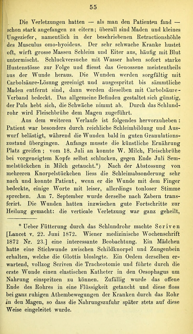 Die Verletzungen hatten — als man den Patienten fand — .schon stark angefangen zu eitern; überall sind Maden und kleines Ungeziefer, namentlich in der beschriebenen Retractionshöhle des Musculus omo-hyoideus. Der sehr schwache Kranke hustet oft, wirft grosse Massen Schleim und Eiter aus, häufig mit Blut untermischt. Schluckversuche mit Wasser haben sofort starke Hustenstösse zur Folge und fliesst das Genossene meistentheils aus der Wunde heraus. Die Wunden werden sorgfältig mit Carbolsäure-Lösung gereinigt und ausgespritzt bis sämratliche Maden entfernt sind, dann werden dieselben mit Carbolsäure- Verband bedeckt. Das allgemeine Befinden gestaltet sich günstig, der Puls hebt sieh, die Schwäche nimmt ab. Durch das Schlund- rohr wird Fleischbrühe dem Magen zugeführt. Aus dem weiteren Verlaufe ist folgendes hervoi’zuheben: Patient war besonders durch reichliche Schleimbildung und Aus- wurf belästigt, während die Wunden bald in guten Granulations- zustand übergingen. Anfangs musste die künstliche Ernährung Platz greifen ; vom 18. Juli an konnte W. Milch, Fleischbrühe bei vorgeneigtem Kopfe selbst schlucken, gegen Ende Juli Sem- melstückchen in Milch getaucht.*) Nach der Abstossung von mehreren Knorpelstückchen liess die Schleimabsonderung sehr nach und konnte Patient, wenn er die Wunde mit dem Finger bedeckte, einige Worte mit leiser, allerdings tonloser Stimme sprechen. Am 7. September wurde derselbe nach Zabern trans- ferirt. Die Wunden hatten inzwischen gute Fortschritte zur Heilung gemacht: die verticale Verletzung war ganz geheilt, * Ueber Fütterung durch das Schlundrohr machte Scriven [Lancet v. 22. Juni 1872. Wiener medizinische Wochenschrift 1872 Nr. 23.] eine interessante Beobachtung. Ein Mädchen hatte eine Stichwunde zwischen Schildknorpel und Zungenbein erhalten, welche die Glottis bloslegte. Ein Oedem derselben er- wartend, vollzog Scriven die Tracheotomie und führte durch die erste Wunde einen elastischen Katheter in den Oesophagus um Nahrung einspritzen zu können. Zufällig wurde das offene Ende des Rohres in eine Flüssigkeit getaucht und diese floss bei ganz ruhigen Athembewegungen der Kranken durch das Rohr in den Magen, so dass die Nahruugszufuhr später stets auf diese Weise eingeleitet wurde.