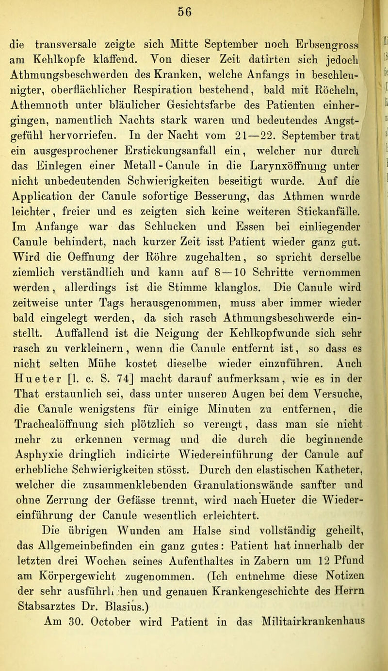 die transversale zeigte sich Mitte September noch Erbsengross am Kehlkopfe klaffend. Von dieser Zeit datirten sich jedoch Athmungsbeschwerden des Kranken, welche Anfangs in beschlen- ■ nigter, oberflächlicher Respiration bestehend, bald mit Röcheln, Athemnoth unter bläulicher Gesichtsfarbe des Patienten einher- gingen, namentlich Nachts stark waren und bedeutendes Angst- gefühl hervorriefen. In der Nacht vom 21—22. September trat ein ausgesprochener Erstickungsanfall ein, welcher nur durch das Einlegen einer Metall - Canule in die Larynxöffnung unter nicht unbedeutenden Schwierigkeiten beseitigt wurde. Auf die Application der Canule sofortige Besserung, das Athmen wurde leichter, freier und es zeigten sich keine weiteren Stickanfälle. Im Anfänge war das Schlucken und Essen bei einliegender Canule behindert, nach kurzer Zeit isst Patient wieder ganz gut. Wird die Oeffnung der Röhre zugehalten, so spricht derselbe ziemlich verständlich und kann auf 8 —10 Schritte vernommen werden, allerdings ist die Stimme klanglos. Die Canule wird zeitweise unter Tags herausgenommen, muss aber immer wieder bald eingelegt werden, da sich rasch Athmungsbeschwerde ein- stellt. Auffallend ist die Neigung der Kehlkopfwunde sich sehr rasch zu verkleinern, wenn die Canule entfernt ist, so dass es nicht selten Mühe kostet dieselbe wieder einzuführen. Auch Hueter [1. c. S. 74] macht darauf aufmerksam, wie es in der That erstaunlich sei, dass unter unseren Augen bei dem Versuche, die Canule wenigstens für einige Minuten zu entfernen, die Trachealöffnung sich plötzlich so verengt, dass mau sie nicht mehr zu erkennen vermag und die durch die beginnende Asphyxie dringlich iudicirte Wiedereinführung der Canule auf erhebliche Schwierigkeiten stösst. Durch den elastischen Katheter, welcher die zusammenklebenden Granulationswände sanfter und ohne Zerrung der Gefässe trennt, wird nach Hueter die Wieder- einführung der Canule wesentlich erleichtert. Die übrigen Wunden am Halse sind vollständig geheilt, das Allgemeinbefinden ein ganz gutes: Patient hat innerhalb der letzten drei Wochen seines Aufenthaltes in Zabern um 12 Pfund am Körpergewicht zugenommen. (Ich entnehme diese Notizen der sehr ausführluhen und genauen Krankengeschichte des Herrn Stabsarztes Dr. Blasius.) Am 30. October wird Patient in das Militairkraukenhaus
