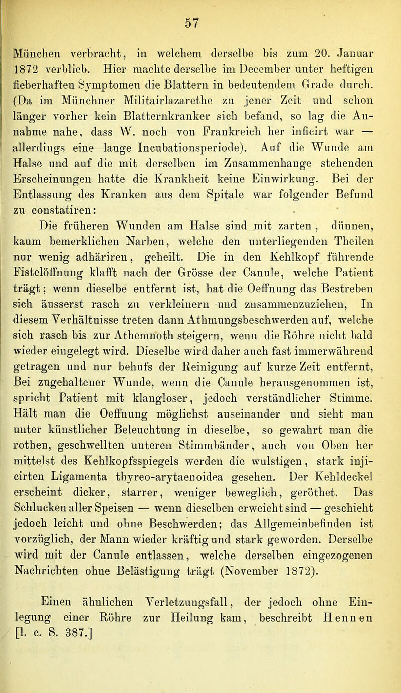 Müucben verbracht, in welchem derselbe bis zum 20. Januar 1872 verblieb. Hier machte derselbe im December unter heftigen fieberhaften Sjnnptomen die Blattern in bedeutendem Grade durch. (Da im Münchner Militairlazarethe zu jener Zeit und schon länger vorher kein Blatternkranker sich befand, so lag die An- nahme nahe, dass W. noch von Frankreich her inficirt war — allerdings eine lauge Incubationsperiode). Auf die Wunde am Halse und auf die mit derselben im Zusammenhänge stehenden Erscheinungen hatte die Krankheit keine Einwirkung. Bei der Entlassung des Kranken aus dem Spitale war folgender Befund zu coustatiren: Die früheren Wunden am Halse sind mit zarten , dünnen, kaum bemerklichen Narben, welche den unterliegenden Theilen nur wenig adhäriren, geheilt. Die in den Kehlkopf führende Fistelötfnuug klafft nach der Grösse der Canule, welche Patient trägt; wenn dieselbe entfernt ist, hat die Oeflfnung das Bestreben sich äusserst rasch zu verkleinern und zusammeuzuzieheu. In diesem Verhältnisse treten dann Athmungsbeschwerden auf, welche sich rasch bis zur Athemnoth steigern, wenn die Röhre nicht bald wieder eingelegt wird. Dieselbe wird daher auch fast immerwährend getragen und nur behufs der Reinigung auf kurze Zeit entfernt. Bei zugehaltener Wunde, wenn die Canule herausgenommen ist, spricht Patient mit klangloser, jedoch verständlicher Stimme. Hält man die Oeflfnung möglichst auseinander und sieht man unter künstlicher Beleuchtung in dieselbe, so gewahrt man die rothen, geschwellten unteren Stimmbänder, auch von Oben her mittelst des Kehlkopfsspiegels werden die wulstigen, stark inji- cirten Ligamenta thyreo-arytaenoidea gesehen. Der Kehldeckel erscheint dicker, starrer, weniger beweglich, geröthet. Das Schlucken aller Speisen — wenn dieselben erweicht sind — geschieht jedoch leicht und ohne Beschwerden; das Allgemeinbefinden ist vorzüglich, der Mann wieder kräftig und stark geworden. Derselbe wird mit der Canule entlassen, welche derselben eingezogenen Nachrichten ohne Belästigung trägt (November 1872). Einen ähnlichen Verletzungsfall, der jedoch ohne Ein- legung einer Röhre zur Heilung kam, beschreibt Hennen [1. c. S. 387.]