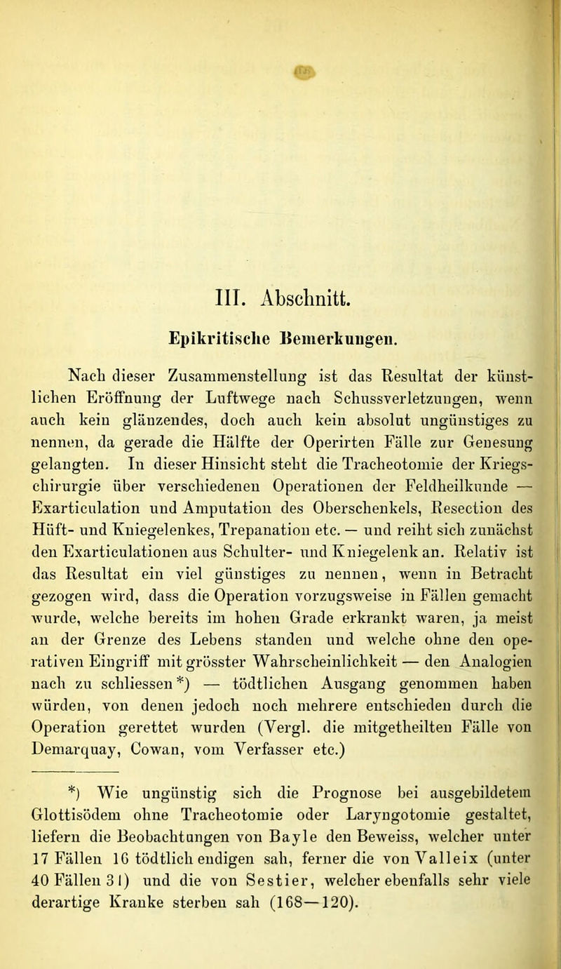 III. Absclmitt. Epikritisclie Bemerkuugen. Nach dieser Zusammenstellung ist das Resultat der künst- lichen Eröffnung der Luftwege nach Schussverletzungen, wenn auch kein glänzendes, doch auch kein absolut ungünstiges zu nennen, da gerade die Hälfte der Operirten Fälle zur Genesung gelangten. In dieser Hinsicht steht die Tracheotomie der Kriegs- chirurgie über verschiedenen Operationen der Feldheilkunde — Exarticulation und Amputation des Oberschenkels, Resection des Hüft- und Kniegelenkes, Trepanation etc. — und reiht sich zunächst den Exarticulationen aus Schulter- und Kniegelenk an. Relativ ist das Resultat ein viel günstiges zu neunen, wenn in Betracht gezogen wird, dass die Operation vorzugsweise in Fällen gemacht Avurde, welche bereits im hohen Grade erkrankt waren, ja meist au der Grenze des Lebens standen und welche ohne den ope- rativen EiugriflP mit grösster Wahrscheinlichkeit — den Analogien nach zu schliessen *) — tödtlichen Ausgang genommen haben würden, von denen jedoch noch mehrere entschieden durch die Operation gerettet wurden (Vergl. die mitgetheilteu Fälle von Demai-quay, Cowan, vom Verfasser etc.) *) Wie ungünstig sich die Prognose bei ausgebildetem Glottisödem ohne Tracheotomie oder Laryngotomie gestaltet, liefern die Beobachtungen von Bayle den Beweiss, welcher unter 17 Fällen IG tödtlich endigen sah, ferner die vonValleix (unter 40 Fällen 31) und die von Sestier, welcher ebenfalls sehr viele derartige Kranke sterben sah (168—120).