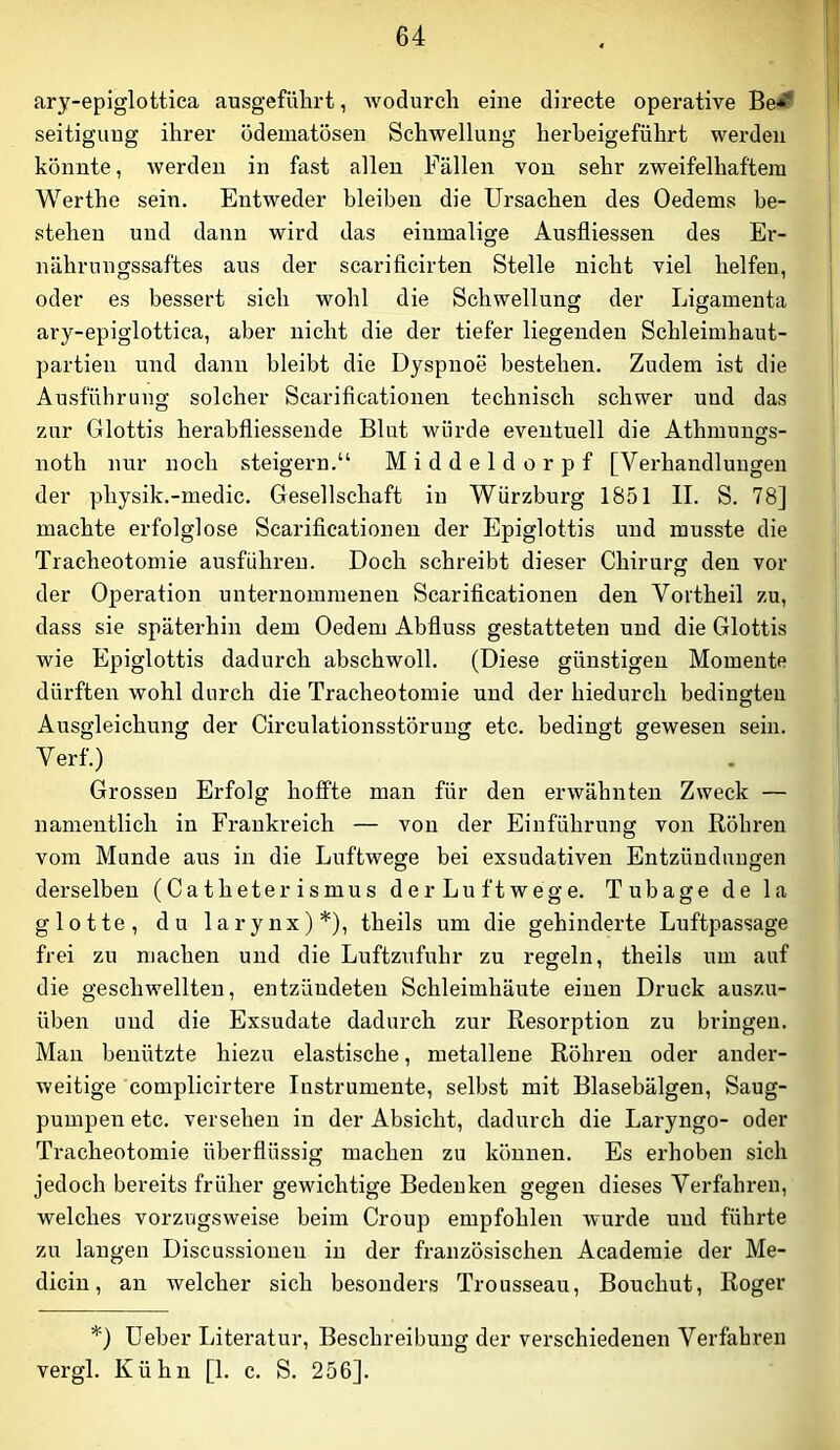 ary-epiglottica ausgefübrt, wodurch eine directe operative Be^ seitiguug ihrer ödematösen Schwellung herheigeführt werden könnte, werden in fast allen Fällen von sehr zweifelhaftem Werthe sein. Entweder bleiben die Ursachen des Oedems be- stehen und dann wird das einmalige Ausfliessen des Er- nährungssaftes aus der scarificirten Stelle nicht viel helfen, oder es bessert sich wohl die Schwellung der Ligamenta ary-epiglottica, aber nicht die der tiefer liegenden Schleimhaut- partien und dann bleibt die Dyspnoe bestehen. Zudem ist die Ausführung solcher Scarificationen technisch schwer und das zur Glottis herabfliessende Blut würde eventuell die Athmungs- noth nur noch steigern.“ Middeldorpf [Verhandlungen der physik.-medic. Gesellschaft in Würzburg 1851 II. S. 78] machte erfolglose Scarificationen der Epiglottis und musste die Tracheotomie ausführen. Doch schreibt dieser Chirurff den vor O der Operation unternommenen Scarificationen den Voitheil zu, dass sie späterhin dem Oedem Abfluss gestatteten und die Glottis wie Epiglottis dadurch abschwoll. (Diese günstigen Momente dürften wohl durch die Tracheotomie und der hiedurch bedingten Ausgleichung der Circulationsstörung etc. bedingt gewesen sein. Verf.) Grossen Erfolg hoffte man für den erwähnten Zweck — namentlich in Frankreich — von der Einführung von Röhren vom Munde aus in die Luftwege bei exsudativen Entzündungen derselben (Catheterismus der Luftwege. Tubage de la glotte, du larynx)*), theils um die gehinderte Luftpassage frei zu machen und die Luftzufuhr zu regeln, theils um auf die geschwellten, entzündeten Schleimhäute einen Druck auszu- üben und die Exsudate dadurch zur Resorption zu bringen. Man benützte hiezu elastische, metallene Röhren oder ander- weitige complicirtere Instrumente, selbst mit Blasebälgen, Säug- pumpen etc. versehen in der Absicht, dadurch die Laryngo- oder Tracheotomie überflüssig machen zu können. Es erhoben sich jedoch bereits früher gewichtige Bedenken gegen dieses Verfahren, welches vorzugsweise beim Croup empfohlen wurde und führte zu langen Discussionen in der französischen Academie der Me- dicin, an welcher sich besonders Trousseau, Bouchut, Roger *) Ueber Literatur, Beschreibung der verschiedenen Verfahren vergl. Kühn [1. c. S. 256].