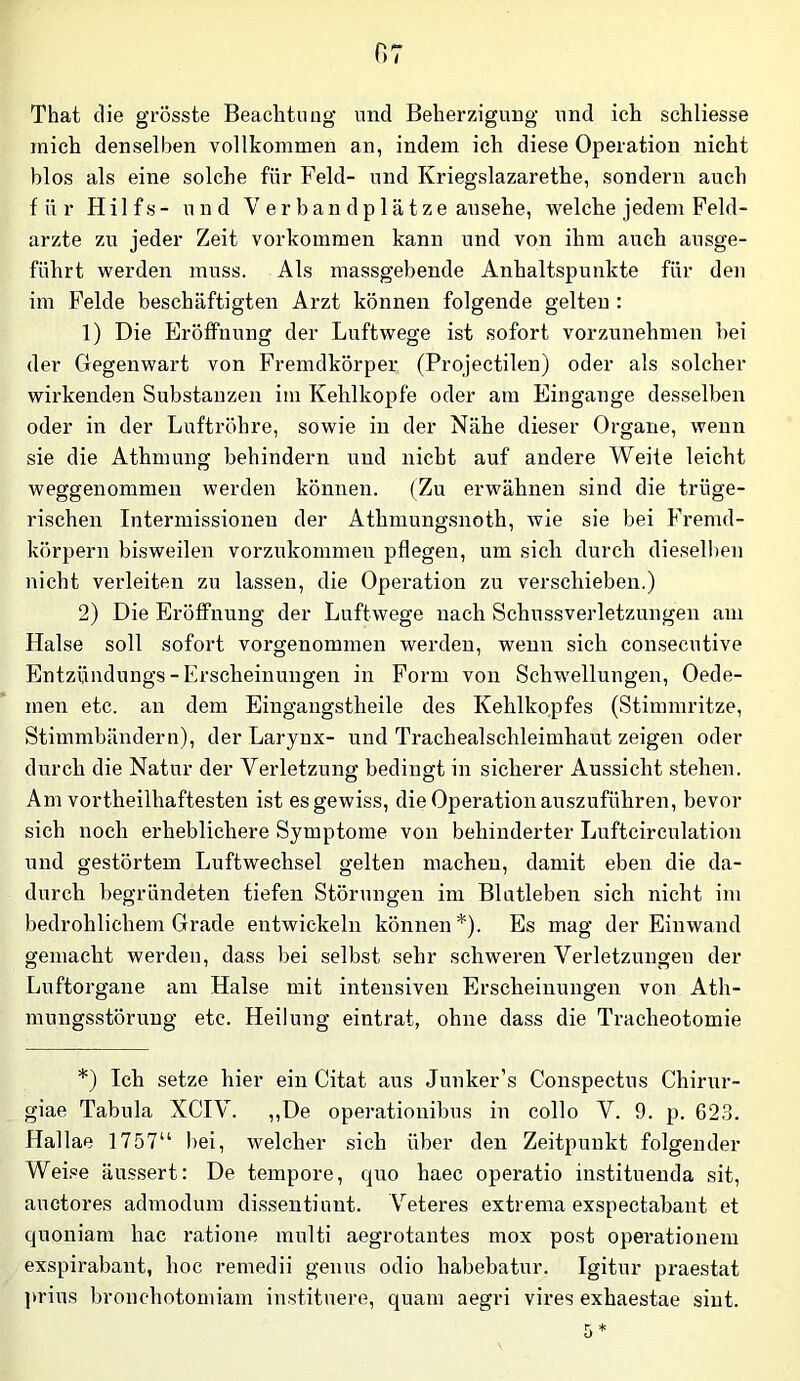 That die grösste Beachteug und Beherzigung und ich schliesse mich denselben vollkommen an, indem ich diese Operation nicht blos als eine solche für Feld- und Kriegslazarethe, sondern auch für Hilfs- und V e r b an d p 1 ä t z e ansehe, welche jedem Feld- arzte zu jeder Zeit Vorkommen kann und von ihm auch ausge- führt werden muss. Als massgebende Anhaltspunkte für den im Felde beschäftigten Arzt können folgende gelten : 1) Die Eröffnung der Luftwege ist sofort vorzunehmen hei der Gegenwart von Fremdkörper (Projectilen) oder als solcher wirkenden Substanzen im Kehlkopfe oder am Eingänge desselben oder in der Luftröhre, sowie in der Nähe dieser Organe, wenn sie die Athmung behindern und nicht auf andere Weite leicht weggenommen werden können. (Zu erwähnen sind die trüge- rischen Intermissionen der Athmungsnoth, wie sie bei Fremd- körpern bisweilen vorzukoramen pflegen, um sich durch diesel!)en nicht verleiten zu lassen, die Operation zu verschieben.) 2) Die Eröffnung der Luftwege nach Schussverletzungen am Halse soll sofort vorgenommen werden, wenn sich consecutive Entzündungs-Erscheinungen in Form von Schwellungen, Oede- men etc. au dem Eingangstheile des Kehlkopfes (Stimmritze, Stimmbändern), der Larynx- und Trachealschleimhaut zeigen oder durch die Natur der Verletzung bedingt in sicherer Aussicht stehen. Am vortheilhaftesten ist es gewiss, die Operation auszuführen, bevor sich noch erheblichere Symptome von behinderter Luftcirculation und gestörtem Luftwechsel gelten machen, damit eben die da- durch begründeten tiefen Störungen im Blutleben sich nicht im bedrohlichem Grade entwickeln können*). Es mag der Einwand gemacht werden, dass bei selbst sehr schweren Verletzungen der Luftorgane am Halse mit intensiven Erscheinungen von Ath- mungsstöruug etc. Heilung eintrat, ohne dass die Tracheotomie *) Ich setze hier ein Citat aus Junker’s Conspectus Chirnr- giae Tabula XCIV. ,,De operationibus in collo V. 9. p. 623. Hallae 1757“ bei, welcher sich über den Zeitpunkt folgender Weise äussert: De tempore, quo haec operatio instituenda sit, auctores admodum dissentiunt. V'^eteres extrema exspectabant et quoniam hac ratione multi aegrotantes mox post operationem exspirabant, hoc remedii genus odio habebatur. Igitur praestat prius bronchotomiam instituere, quam aegri vires exhaestae sint. *