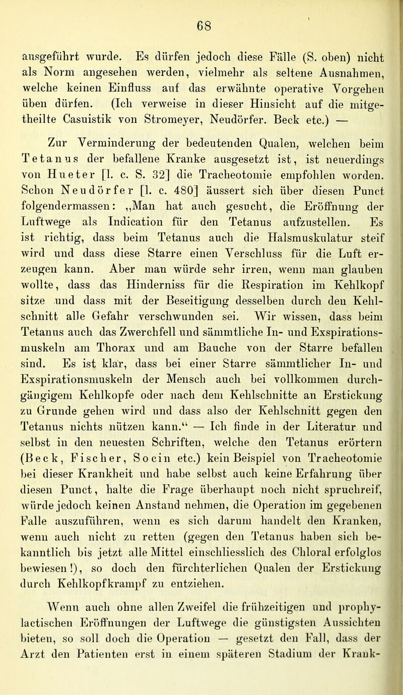 ansgeführt wurde. Es dürfen jedoch diese Fälle (S. oben) nicht als Norm angesehen werden, vielmehr als seltene Ausnahmen, welche keinen Einfluss auf das erwähnte operative Vorgehen üben dürfen. (Ich verweise in dieser Hinsicht auf die mitge- theilte Casuistik von Stromeyer, Neudörfer. Beck etc.) — Zur Verminderung der bedeutenden Qualen, welchen beim Tetanus der befallene Kranke ausgesetzt ist, ist neuerdings von Hueter [1. c. S. 32] die Tracheotomie empfohlen worden. Schon Neudörfer [1. c. 480] äussert sich über diesen Punct folgendermassen: „Man hat auch gesucht, die Eröffnung der Luftwege als Indication für den Tetanus anfzustellen. Es ist richtig, dass beim Tetanus auch die Halsmuskulatur steif wird und dass diese Starre einen Verschluss für die Luft er- zeugen kann. Aber man würde sehr irren, wenn man glauben wollte, dass das Hinderniss für die Respiration im Kehlkopf sitze und dass mit der Beseitigung desselben durch den Kehl- schnitt alle Gefahr verschwunden sei. Wir wissen, dass beim Tetanus auch das Zwerchfell und sämmtliche In- und Exspirations- muskeln am Thorax und am Bauche von der Starre befallen sind. Es ist klar, dass bei einer Starre sämmtlicher In- und Exspirationsmuskeln der Mensch auch bei vollkommen durch- gängigem Kehlkopfe oder nach dem Kehlschnitte an Erstickung zu Grunde gehen wird und dass also der Kehlschnitt ges’en den Tetanus nichts nützen kann.“ — Ich finde in der Literatur und selbst in den neuesten Schriften, welche den Tetanus erörtern (Beck, Fischer, Socin etc.) kein Beispiel von Tracheotomie hei dieser Krankheit und habe selbst auch keine Erfahrung über diesen Punct, halte die Frage überhaupt noch nicht spruchreif, würde jedoch keinen Anstand nehmen, die Operation im gegebenen Falle auszuführen, wenn es sich darum handelt den Kranken, wenn auch nicht zu retten (gegen den Tetanus haben sich be- kanntlich bis jetzt alle Mittel einschliesslich des Chloral erfolglos bewiesen!), so doch den fürchterlichen Qualen der Erstickung durch Kehlkopfkrampf zu entziehen. Wenn auch ohne allen Zweifel die frühzeitigen und prophy- lactischen Eröffnungen der Luftwege die günstigsten Aussichten bieten, so soll doch die Operation — gesetzt den Fall, dass der Arzt den Patienten erst in einem späteren Stadium der Krank-