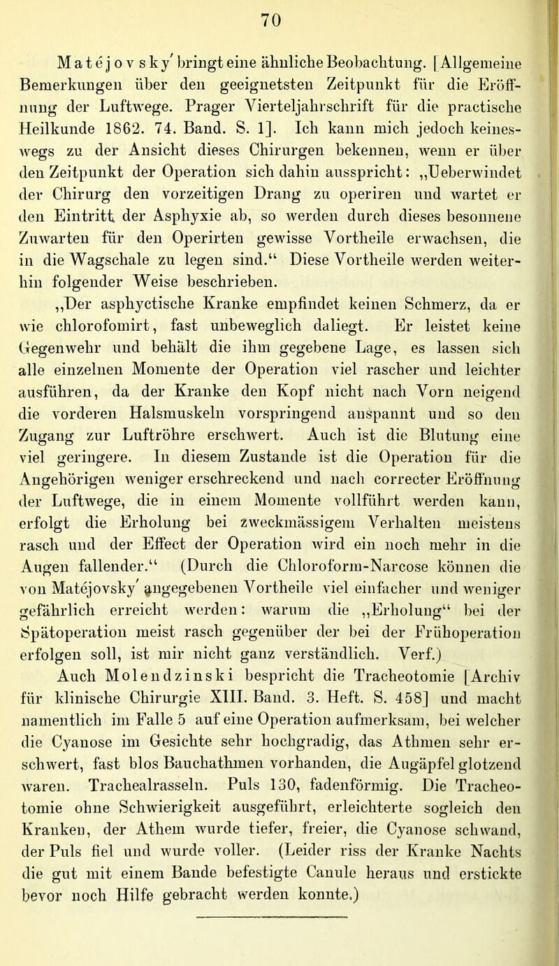 Matejov sky' bringt eine ähnliche Beobachtung. | Allgemeine Bemerkungen über den geeignetsten Zeitpunkt für die Eröff- nung der LuftAvege. Prager Vierteljahrschrift für die practischo Heilkunde 1862. 74. Band. S. 1]. Ich kann mich jedoch keines- wegs zu der Ansicht dieses Chirurgen bekennen, Avenn er über den Zeitpunkt der Operation sich dahin ausspricht: „Ueberwindet der Chirurg den vorzeitigen Drang zu operiren und Avartet er den Eintritt der Asphyxie ab, so Averden durch dieses besonnene ZuAvarten für den Operirten gewisse Vortheile erwachsen, die in die Wagschale zu legen sind.“ Diese Vortheile werden weiter- hin folgender Weise beschrieben. ,,Der asphyctische Kranke empfindet keinen Schmerz, da er wie chlorofomirt, fast unbeweglich daliegt. Er leistet keine Gegenwehr und behält die ihm gegebene Lage, es lassen sich alle einzelnen Momente der Operation viel rascher und leichter ausführen, da der Kranke den Kopf nicht nach Vorn neigend die vorderen Halsmuskeln vorspringend anspannt und so den Zugang zur Luftröhre erschAvert. Auch ist die Blutung eine viel geringere. In diesem Zustande ist die Operation für die Angehörigen Aveniger erschreckend und nach correcter Eröffnung der LuftAvege, die in einem Momente vollführt werden kann, erfolgt die Erholung bei ZAveckmässigem Verhalten meistens rasch und der Effect der Operation Avird ein noch mehr in die Augen fallender.“ (Durch die Chloroform-Narcose können die von Matejovsky' angegebenen Vortheile viel einfacher und Aveniger gefährlich erreicht Averden: warum die ,,Erholung“ l)ei der Spätoperation meist rasch gegenüber der bei der Erühoperation erfolgen soll, ist mir nicht ganz verständlich. Verf.) Auch Molen dz ins ki bespricht die Tracheotomie | Archiv für klinische Chirurgie XIII. Band. 3. Heft. S. 458] und macht namentlich im Falle 5 auf eine Operation aufmerksam, bei welcher die Cyanose im Gesichte sehr hochgradig, das Athmen sehr er- schwert, fast blos Bauchathmeu vorhanden, die Augäpfel glotzend Avaren. Trachealrasseln. Puls 130, fadenförmig. Die Tracheo- tomie ohne ScliAvierigkeit ausgeführt, erleichterte sogleich den Kranken, der Athem Avurde tiefer, freier, die Cyanose schwand, der Puls fiel und wurde voller. (Leider riss der Kranke Nachts die gut mit einem Bande befestigte Canule heraus und erstickte bevor noch Hilfe gebracht werden konnte.)